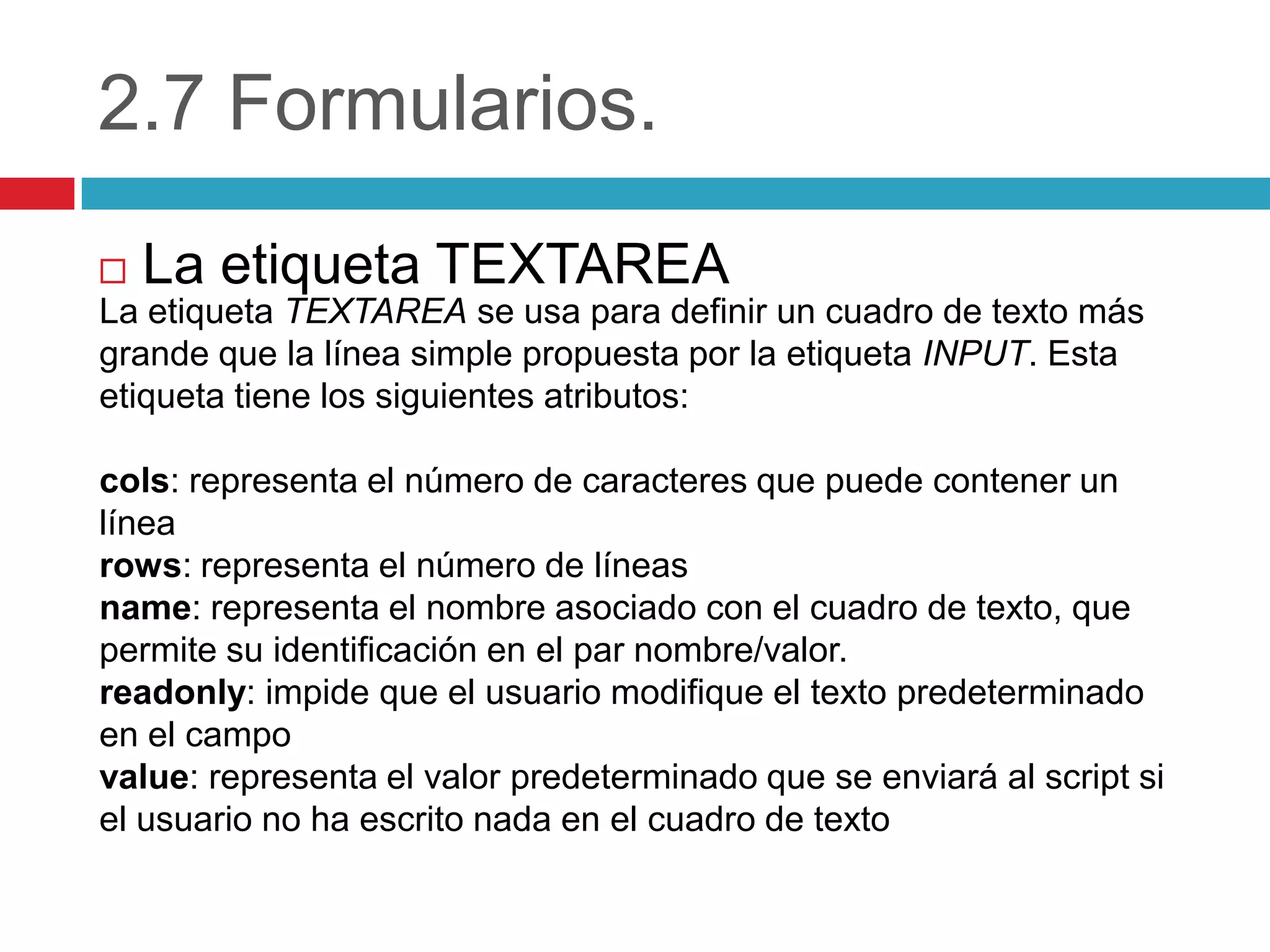 2.7 Formularios.
La etiqueta TEXTAREA


La etiqueta TEXTAREA se usa para definir un cuadro de texto más
grande que la línea simple propuesta por la etiqueta INPUT. Esta
etiqueta tiene los siguientes atributos:

cols: representa el número de caracteres que puede contener un
línea
rows: representa el número de líneas
name: representa el nombre asociado con el cuadro de texto, que
permite su identificación en el par nombre/valor.
readonly: impide que el usuario modifique el texto predeterminado
en el campo
value: representa el valor predeterminado que se enviará al script si
el usuario no ha escrito nada en el cuadro de texto

 