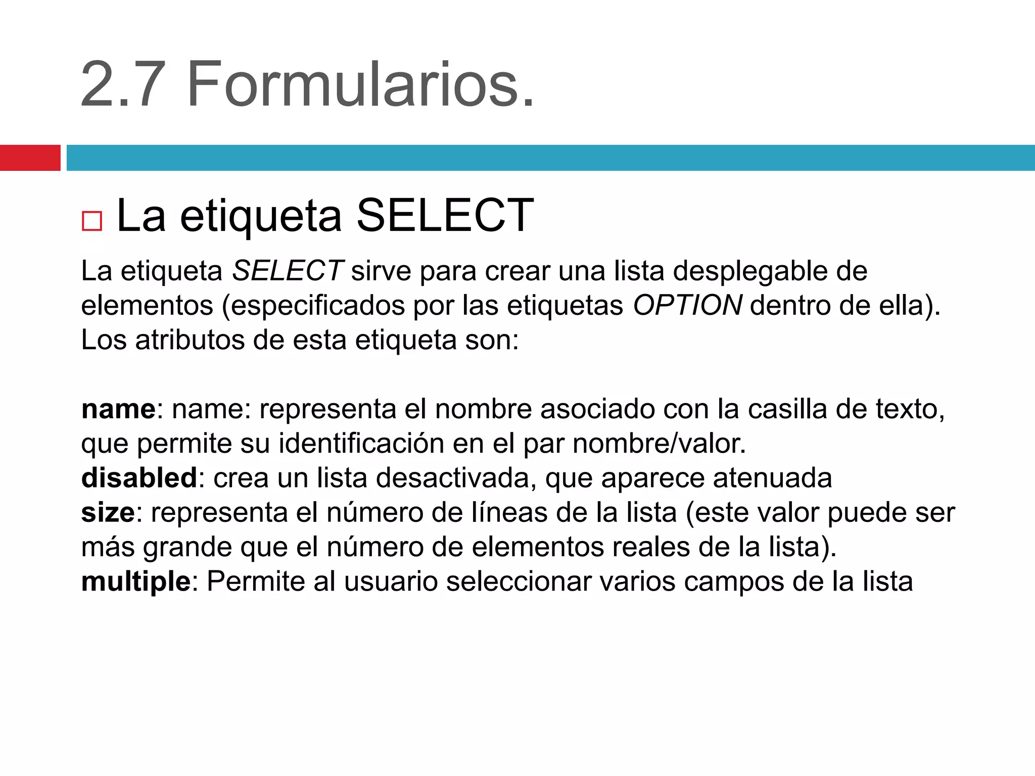 2.7 Formularios.


La etiqueta SELECT

La etiqueta SELECT sirve para crear una lista desplegable de
elementos (especificados por las etiquetas OPTION dentro de ella).
Los atributos de esta etiqueta son:
name: name: representa el nombre asociado con la casilla de texto,
que permite su identificación en el par nombre/valor.
disabled: crea un lista desactivada, que aparece atenuada
size: representa el número de líneas de la lista (este valor puede ser
más grande que el número de elementos reales de la lista).
multiple: Permite al usuario seleccionar varios campos de la lista

 