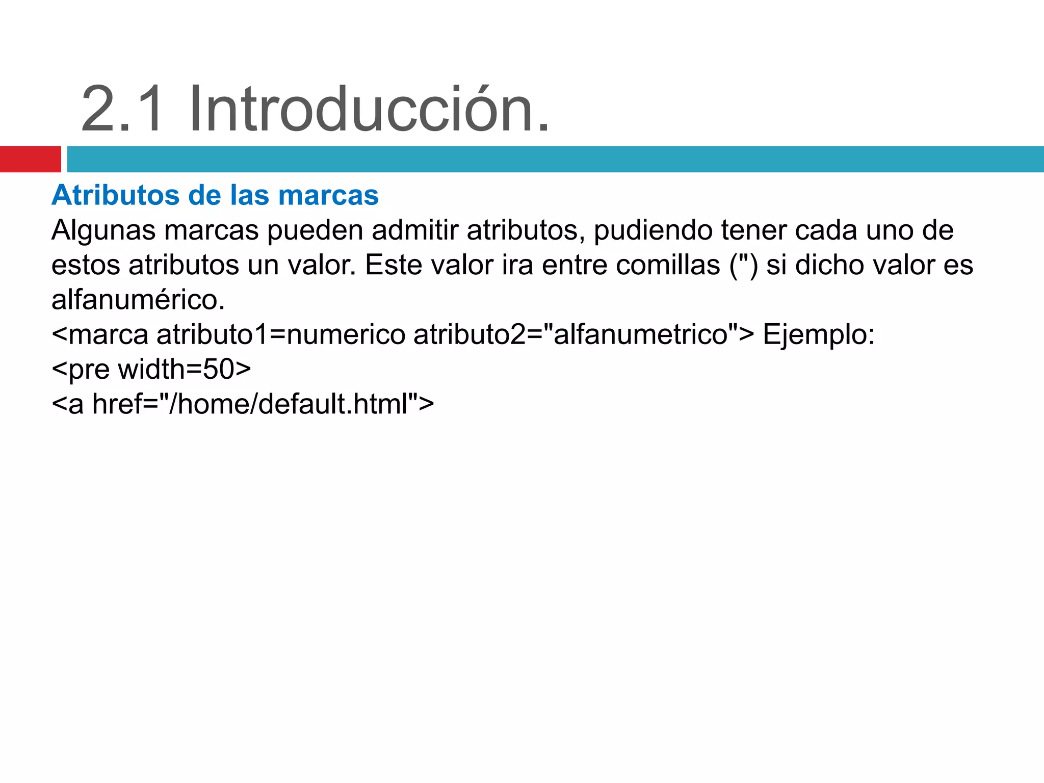 2.1 Introducción.
Atributos de las marcas
Algunas marcas pueden admitir atributos, pudiendo tener cada uno de
estos atributos un valor. Este valor ira entre comillas (") si dicho valor es
alfanumérico.
<marca atributo1=numerico atributo2="alfanumetrico"> Ejemplo:
<pre width=50>
<a href="/home/default.html">

 