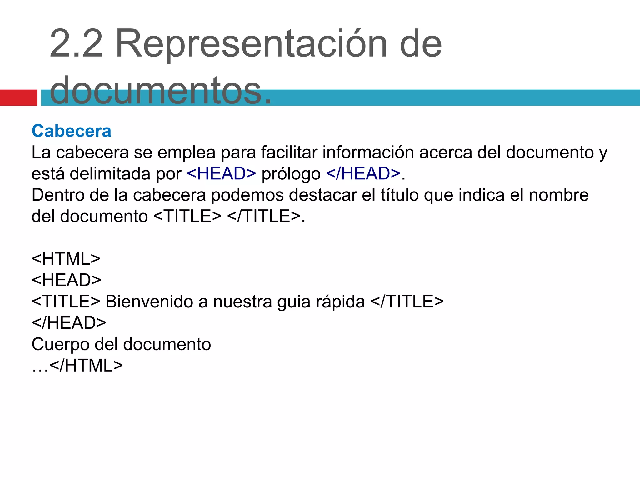 2.2 Representación de
documentos.
Cabecera
La cabecera se emplea para facilitar información acerca del documento y
está delimitada por <HEAD> prólogo </HEAD>.
Dentro de la cabecera podemos destacar el título que indica el nombre
del documento <TITLE> </TITLE>.
<HTML>
<HEAD>
<TITLE> Bienvenido a nuestra guia rápida </TITLE>
</HEAD>
Cuerpo del documento
…</HTML>

 