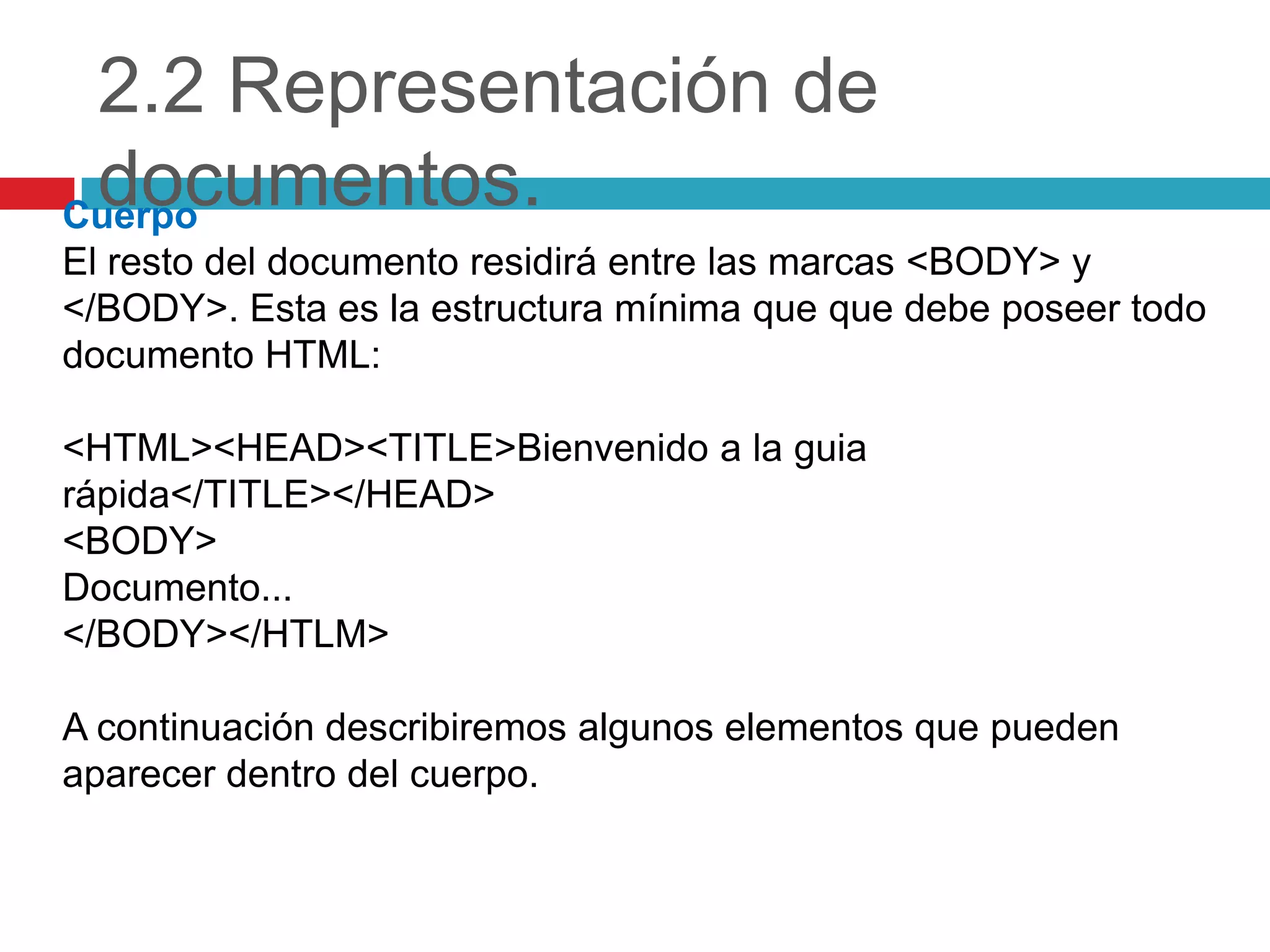 2.2 Representación de
documentos.
Cuerpo
El resto del documento residirá entre las marcas <BODY> y
</BODY>. Esta es la estructura mínima que que debe poseer todo
documento HTML:
<HTML><HEAD><TITLE>Bienvenido a la guia
rápida</TITLE></HEAD>
<BODY>
Documento...
</BODY></HTLM>

A continuación describiremos algunos elementos que pueden
aparecer dentro del cuerpo.

 
