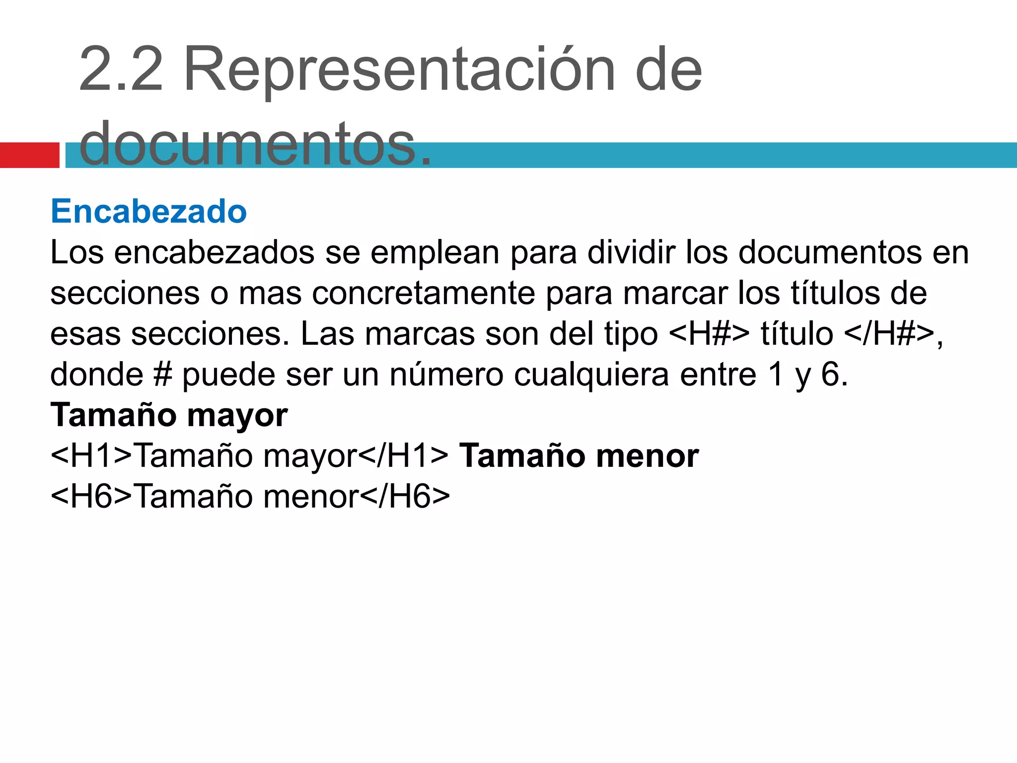 2.2 Representación de
documentos.
Encabezado
Los encabezados se emplean para dividir los documentos en
secciones o mas concretamente para marcar los títulos de
esas secciones. Las marcas son del tipo <H#> título </H#>,
donde # puede ser un número cualquiera entre 1 y 6.
Tamaño mayor
<H1>Tamaño mayor</H1> Tamaño menor
<H6>Tamaño menor</H6>

 