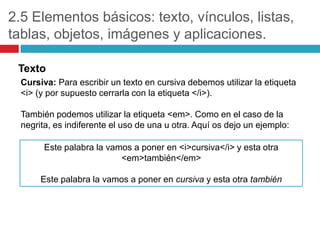 2.5 Elementos básicos: texto, vínculos, listas,
tablas, objetos, imágenes y aplicaciones.
Texto
Cursiva: Para escribir un texto en cursiva debemos utilizar la etiqueta
<i> (y por supuesto cerrarla con la etiqueta </i>).
También podemos utilizar la etiqueta <em>. Como en el caso de la
negrita, es indiferente el uso de una u otra. Aquí os dejo un ejemplo:
Este palabra la vamos a poner en <i>cursiva</i> y esta otra
<em>también</em>
Este palabra la vamos a poner en cursiva y esta otra también

 