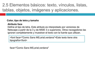 2.5 Elementos básicos: texto, vínculos, listas,
tablas, objetos, imágenes y aplicaciones.
Color, tipo de letra y tamaño
Atributo face
Define el tipo de letra. Este atributo es interpretado por versiones de
Netscape a partir de la 3 y de MSIE 3 o superiores. Otros navegadores las
ignoran completamente y muestran el texto con la fuente que utilizan.
<font face="Comic Sans MS,arial,verdana">Este texto tiene otra
tipografía</font>
face="Comic Sans MS,arial,verdana"

 
