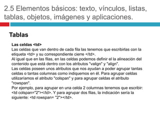 2.5 Elementos básicos: texto, vínculos, listas,
tablas, objetos, imágenes y aplicaciones.
Tablas
Las celdas <td>
Las celdas que van dentro de cada fila las tenemos que escribirlas con la
etiqueta <td> y su correspondiente cierre </td>.
Al igual que en las filas, en las celdas podemos definir el la alineación del
contenido que está dentro con los atributos "valign" y "align".
Las celdas poseen unos atributos que nos ayudan a poder agrupar tantas
celdas o tantas columnas como indiquemos en él. Para agrupar celdas
utilizaríamos el atributo "colspan" y para agrupar celdas el atributo
"rowspan".
Por ejemplo, para agrupar en una celda 2 columnas tenemos que escribir:
<td colspan="2"></td>. Y para agrupar dos filas, la indicación sería la
siguiente: <td rowspan= "2"></td>.

 