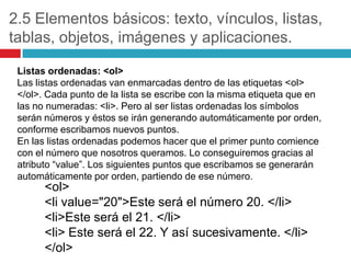 2.5 Elementos básicos: texto, vínculos, listas,
tablas, objetos, imágenes y aplicaciones.
Listas ordenadas: <ol>
Las listas ordenadas van enmarcadas dentro de las etiquetas <ol>
</ol>. Cada punto de la lista se escribe con la misma etiqueta que en
las no numeradas: <li>. Pero al ser listas ordenadas los símbolos
serán números y éstos se irán generando automáticamente por orden,
conforme escribamos nuevos puntos.
En las listas ordenadas podemos hacer que el primer punto comience
con el número que nosotros queramos. Lo conseguiremos gracias al
atributo “value”. Los siguientes puntos que escribamos se generarán
automáticamente por orden, partiendo de ese número.

<ol>
<li value="20">Este será el número 20. </li>
<li>Este será el 21. </li>
<li> Este será el 22. Y así sucesivamente. </li>
</ol>

 