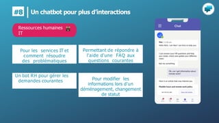 Un chatbot pour plus d’interactions
#8
Pour les services IT et
comment résoudre
des problématiques
Un bot RH pour gérer les
demandes courantes
Permettant de répondre à
l'aide d'une FAQ aux
questions courantes
Pour modifier les
informations lors d'un
déménagement, changement
de statut
Ressources humaines
IT
 