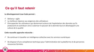Ce qu’il faut retenir
Le développement Low-Code permet :
ü Delivery + agile
ü La meilleure réponse aux exigences des utilisateurs
ü D’encapaciter les utilisateurs qui deviennent acteurs de l’exploitation des données qu’ils
produisent et contribuer ainsi à valoriser le pouvoir de la donnée tout en développant une
culture de la qualité
Cette nouvelle approche nécessite :
ü De continuer à travailler en intelligence collective avec les services numériques
ü De disposer d’une compétence technique pour l’administration de la plateforme et de personnes
ressources formées
 
