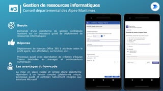 Gestion de ressources informatiques
Conseil départemental des Alpes-Maritimes
#3
Réponse
Déploiement de licences Office 365 à attribuer selon le
profil agent, son affectation, sa fonction, etc…
Processus guidé avec approbation de création d’équipe
Teams destinées au manager et ambassadeurs
numériques
Les avantages du low-code
La mise en place rapide et simple d’une plateforme
répondant à un besoin complet (plateforme unique,
processus guidé et contrôlé) nativement intégrée aux
solutions Microsoft
Besoin
Demande d’une plateforme de gestion centralisée
reposant sur un processus guidé de déploiement de
ressources informatiques
 