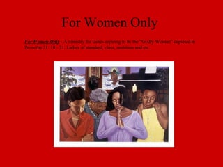 For Women Only For Women Only  - A ministry for ladies aspiring to be the “Godly Woman” depicted in Proverbs 31: 10 - 31. Ladies of standard, class, ambition and etc. 