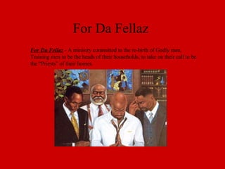 For Da Fellaz For Da Fellaz  - A ministry committed to the re-birth of Godly men. Training men to be the heads of their households, to take on their call to be the “Priests” of their homes. 