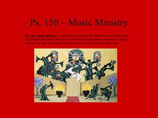 Ps. 150 – Music Ministry Ps. 150 - Music Ministry  - A ministry focusing on the effectiveness of music in the spreading of the gospel. The goal is to harvest worship leaders, musicians, singers, lyricists, etc. that are anointed to do the work of saving souls through song. 