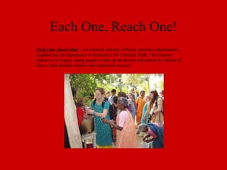Each One, Reach One! Each One, Reach One!  - An outreach ministry offering volunteer opportunities, emphasizing the importance of outreach in the Christian Walk. This ministry endeavors to inspire young people to take up the banner and spread the Gospel of Jesus Christ through creative and traditional avenues. 