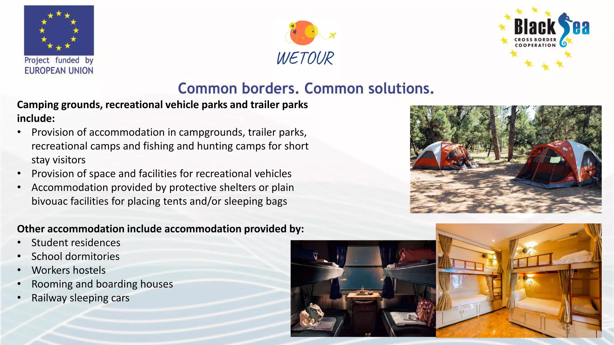 Camping grounds, recreational vehicle parks and trailer parks
include:
• Provision of accommodation in campgrounds, trailer parks,
recreational camps and fishing and hunting camps for short
stay visitors
• Provision of space and facilities for recreational vehicles
• Accommodation provided by protective shelters or plain
bivouac facilities for placing tents and/or sleeping bags
Other accommodation include accommodation provided by:
• Student residences
• School dormitories
• Workers hostels
• Rooming and boarding houses
• Railway sleeping cars
 