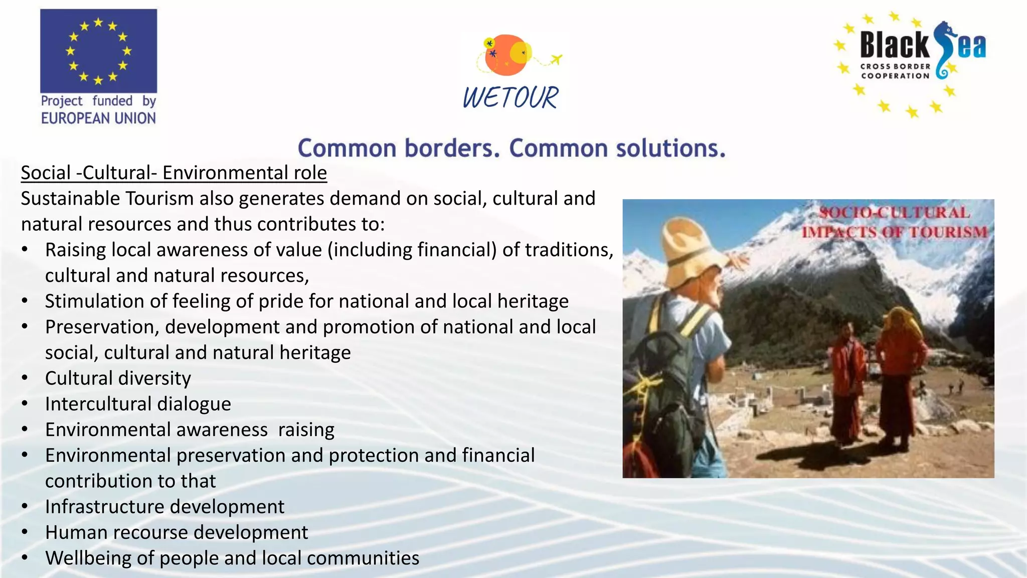 Social -Cultural- Environmental role
Sustainable Tourism also generates demand on social, cultural and
natural resources and thus contributes to:
• Raising local awareness of value (including financial) of traditions,
cultural and natural resources,
• Stimulation of feeling of pride for national and local heritage
• Preservation, development and promotion of national and local
social, cultural and natural heritage
• Cultural diversity
• Intercultural dialogue
• Environmental awareness raising
• Environmental preservation and protection and financial
contribution to that
• Infrastructure development
• Human recourse development
• Wellbeing of people and local communities
 