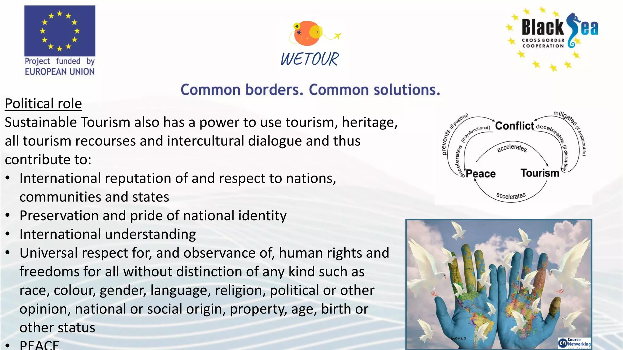 Political role
Sustainable Tourism also has a power to use tourism, heritage,
all tourism recourses and intercultural dialogue and thus
contribute to:
• International reputation of and respect to nations,
communities and states
• Preservation and pride of national identity
• International understanding
• Universal respect for, and observance of, human rights and
freedoms for all without distinction of any kind such as
race, colour, gender, language, religion, political or other
opinion, national or social origin, property, age, birth or
other status
 
