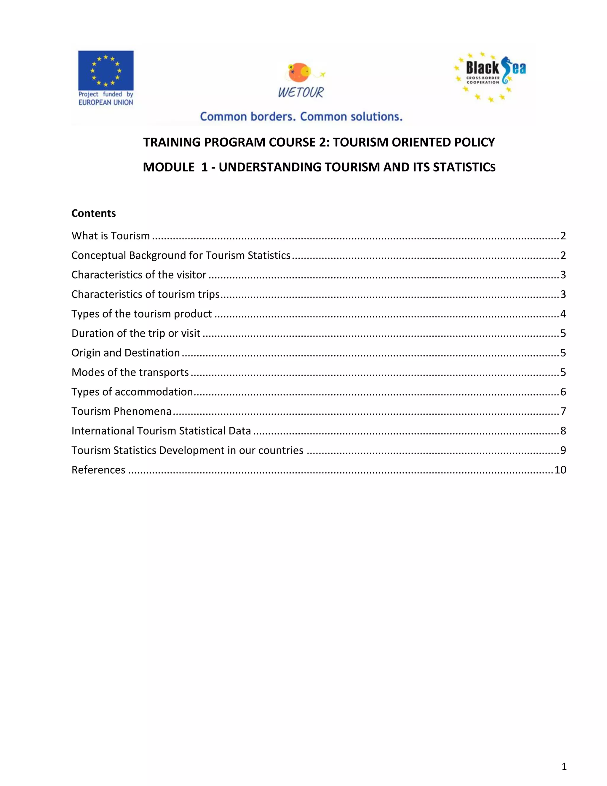1
TRAINING PROGRAM COURSE 2: TOURISM ORIENTED POLICY
MODULE 1 - UNDERSTANDING TOURISM AND ITS STATISTICS
Contents
What is Tourism.........................................................................................................................................2
Conceptual Background for Tourism Statistics..........................................................................................2
Characteristics of the visitor ......................................................................................................................3
Characteristics of tourism trips..................................................................................................................3
Types of the tourism product ....................................................................................................................4
Duration of the trip or visit ........................................................................................................................5
Origin and Destination...............................................................................................................................5
Modes of the transports............................................................................................................................5
Types of accommodation...........................................................................................................................6
Tourism Phenomena..................................................................................................................................7
International Tourism Statistical Data.......................................................................................................8
Tourism Statistics Development in our countries .....................................................................................9
References ...............................................................................................................................................10
 
