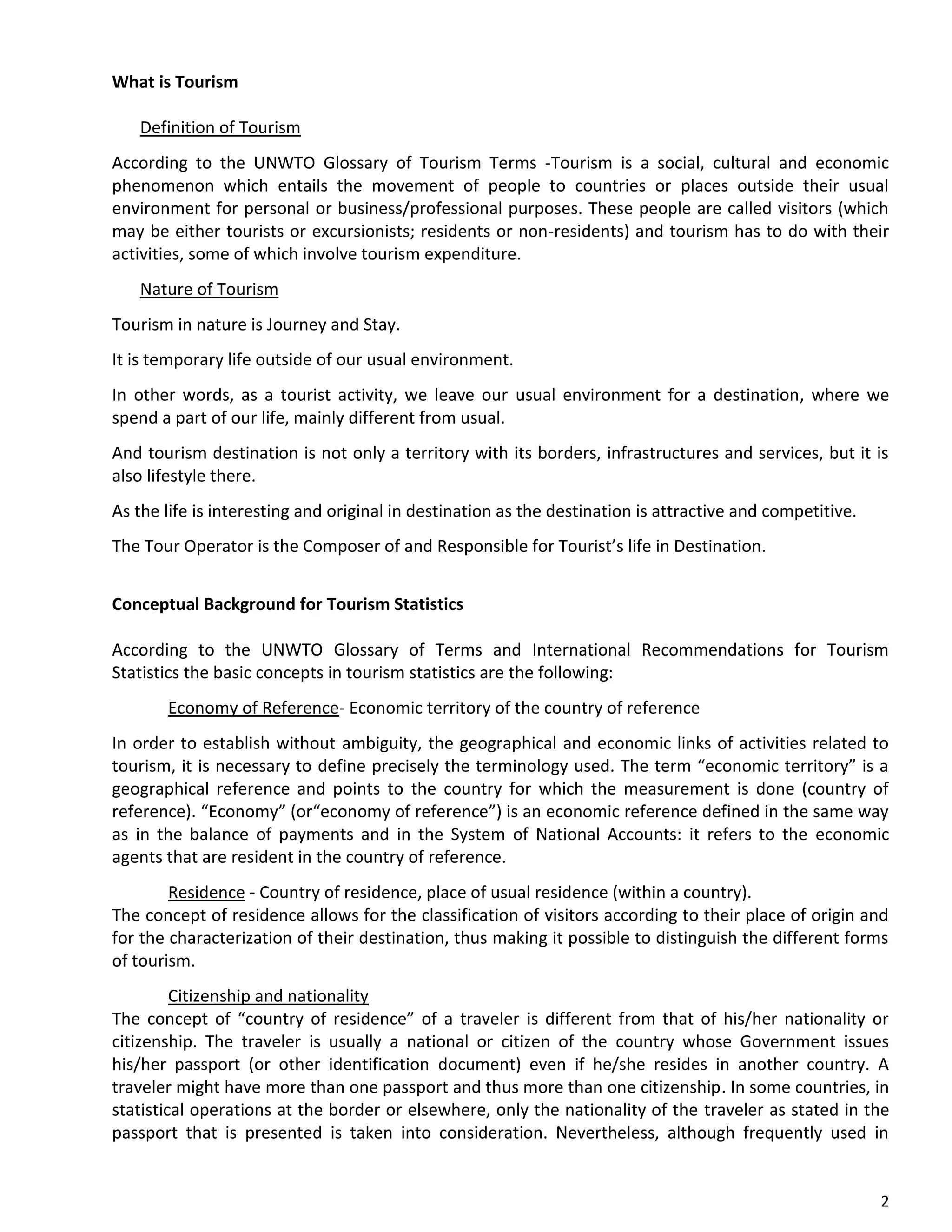 2
What is Tourism
Definition of Tourism
According to the UNWTO Glossary of Tourism Terms -Tourism is a social, cultural and economic
phenomenon which entails the movement of people to countries or places outside their usual
environment for personal or business/professional purposes. These people are called visitors (which
may be either tourists or excursionists; residents or non-residents) and tourism has to do with their
activities, some of which involve tourism expenditure.
Nature of Tourism
Tourism in nature is Journey and Stay.
It is temporary life outside of our usual environment.
In other words, as a tourist activity, we leave our usual environment for a destination, where we
spend a part of our life, mainly different from usual.
And tourism destination is not only a territory with its borders, infrastructures and services, but it is
also lifestyle there.
As the life is interesting and original in destination as the destination is attractive and competitive.
The Tour Operator is the Composer of and Responsible for Tourist’s life in Destination.
Conceptual Background for Tourism Statistics
According to the UNWTO Glossary of Terms and International Recommendations for Tourism
Statistics the basic concepts in tourism statistics are the following:
Economy of Reference- Economic territory of the country of reference
In order to establish without ambiguity, the geographical and economic links of activities related to
tourism, it is necessary to define precisely the terminology used. The term “economic territory” is a
geographical reference and points to the country for which the measurement is done (country of
reference). “Economy” (or“economy of reference”) is an economic reference defined in the same way
as in the balance of payments and in the System of National Accounts: it refers to the economic
agents that are resident in the country of reference.
Residence - Country of residence, place of usual residence (within a country).
The concept of residence allows for the classification of visitors according to their place of origin and
for the characterization of their destination, thus making it possible to distinguish the different forms
of tourism.
Citizenship and nationality
The concept of “country of residence” of a traveler is different from that of his/her nationality or
citizenship. The traveler is usually a national or citizen of the country whose Government issues
his/her passport (or other identification document) even if he/she resides in another country. A
traveler might have more than one passport and thus more than one citizenship. In some countries, in
statistical operations at the border or elsewhere, only the nationality of the traveler as stated in the
passport that is presented is taken into consideration. Nevertheless, although frequently used in
 