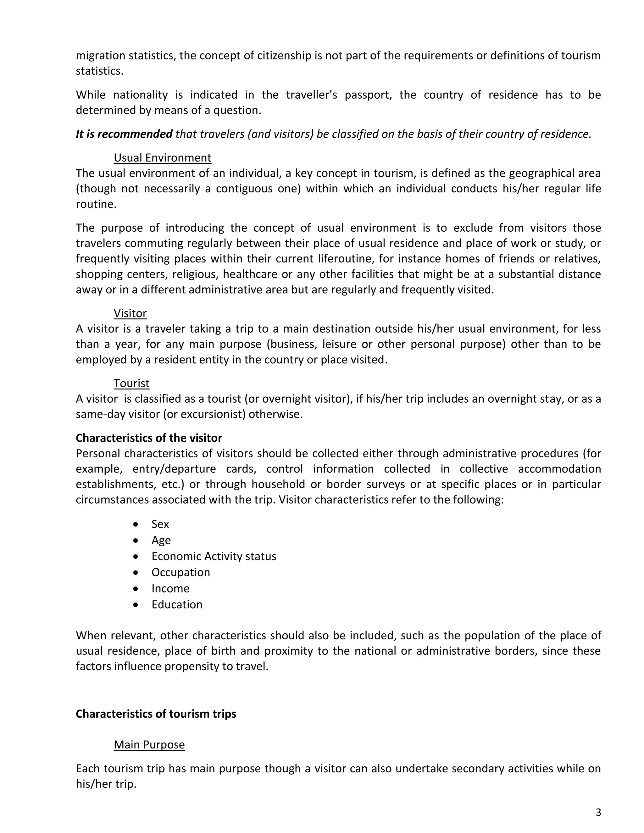 3
migration statistics, the concept of citizenship is not part of the requirements or definitions of tourism
statistics.
While nationality is indicated in the traveller’s passport, the country of residence has to be
determined by means of a question.
It is recommended that travelers (and visitors) be classified on the basis of their country of residence.
Usual Environment
The usual environment of an individual, a key concept in tourism, is defined as the geographical area
(though not necessarily a contiguous one) within which an individual conducts his/her regular life
routine.
The purpose of introducing the concept of usual environment is to exclude from visitors those
travelers commuting regularly between their place of usual residence and place of work or study, or
frequently visiting places within their current liferoutine, for instance homes of friends or relatives,
shopping centers, religious, healthcare or any other facilities that might be at a substantial distance
away or in a different administrative area but are regularly and frequently visited.
Visitor
A visitor is a traveler taking a trip to a main destination outside his/her usual environment, for less
than a year, for any main purpose (business, leisure or other personal purpose) other than to be
employed by a resident entity in the country or place visited.
Tourist
A visitor is classified as a tourist (or overnight visitor), if his/her trip includes an overnight stay, or as a
same-day visitor (or excursionist) otherwise.
Characteristics of the visitor
Personal characteristics of visitors should be collected either through administrative procedures (for
example, entry/departure cards, control information collected in collective accommodation
establishments, etc.) or through household or border surveys or at specific places or in particular
circumstances associated with the trip. Visitor characteristics refer to the following:
• Sex
• Age
• Economic Activity status
• Occupation
• Income
• Education
When relevant, other characteristics should also be included, such as the population of the place of
usual residence, place of birth and proximity to the national or administrative borders, since these
factors influence propensity to travel.
Characteristics of tourism trips
Main Purpose
Each tourism trip has main purpose though a visitor can also undertake secondary activities while on
his/her trip.
 