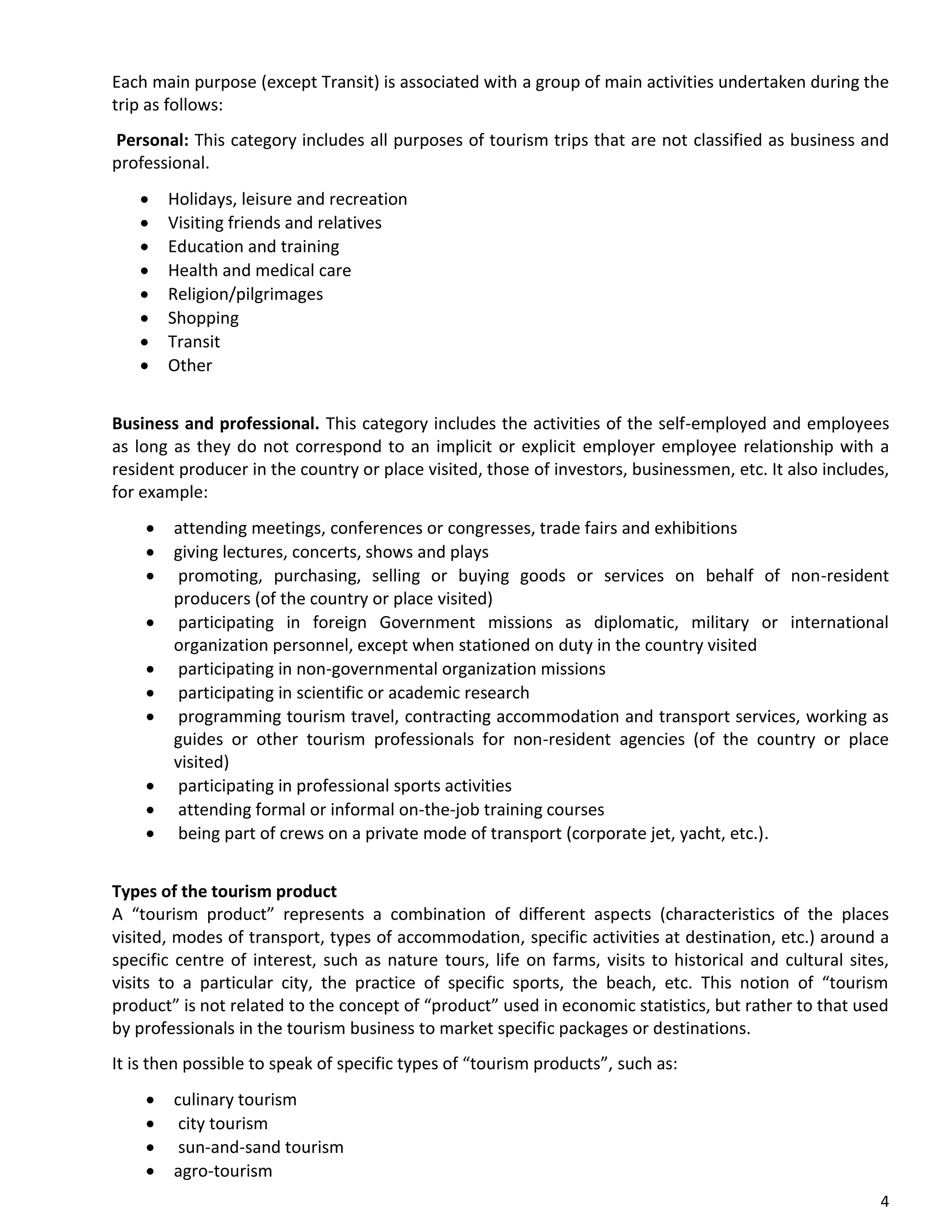 4
Each main purpose (except Transit) is associated with a group of main activities undertaken during the
trip as follows:
Personal: This category includes all purposes of tourism trips that are not classified as business and
professional.
• Holidays, leisure and recreation
• Visiting friends and relatives
• Education and training
• Health and medical care
• Religion/pilgrimages
• Shopping
• Transit
• Other
Business and professional. This category includes the activities of the self-employed and employees
as long as they do not correspond to an implicit or explicit employer employee relationship with a
resident producer in the country or place visited, those of investors, businessmen, etc. It also includes,
for example:
• attending meetings, conferences or congresses, trade fairs and exhibitions
• giving lectures, concerts, shows and plays
• promoting, purchasing, selling or buying goods or services on behalf of non-resident
producers (of the country or place visited)
• participating in foreign Government missions as diplomatic, military or international
organization personnel, except when stationed on duty in the country visited
• participating in non-governmental organization missions
• participating in scientific or academic research
• programming tourism travel, contracting accommodation and transport services, working as
guides or other tourism professionals for non-resident agencies (of the country or place
visited)
• participating in professional sports activities
• attending formal or informal on-the-job training courses
• being part of crews on a private mode of transport (corporate jet, yacht, etc.).
Types of the tourism product
A “tourism product” represents a combination of different aspects (characteristics of the places
visited, modes of transport, types of accommodation, specific activities at destination, etc.) around a
specific centre of interest, such as nature tours, life on farms, visits to historical and cultural sites,
visits to a particular city, the practice of specific sports, the beach, etc. This notion of “tourism
product” is not related to the concept of “product” used in economic statistics, but rather to that used
by professionals in the tourism business to market specific packages or destinations.
It is then possible to speak of specific types of “tourism products”, such as:
• culinary tourism
• city tourism
• sun-and-sand tourism
• agro-tourism
 