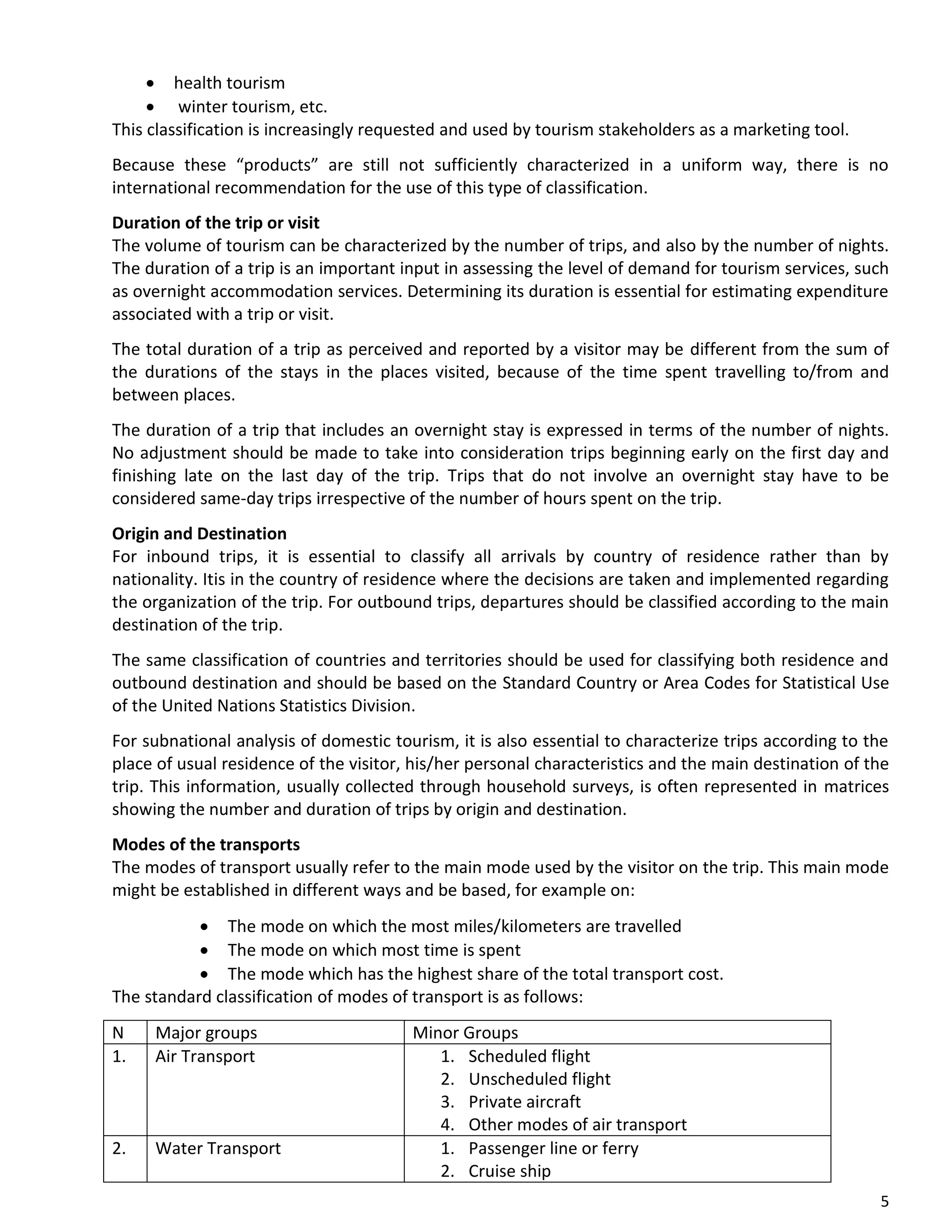 5
• health tourism
• winter tourism, etc.
This classification is increasingly requested and used by tourism stakeholders as a marketing tool.
Because these “products” are still not sufficiently characterized in a uniform way, there is no
international recommendation for the use of this type of classification.
Duration of the trip or visit
The volume of tourism can be characterized by the number of trips, and also by the number of nights.
The duration of a trip is an important input in assessing the level of demand for tourism services, such
as overnight accommodation services. Determining its duration is essential for estimating expenditure
associated with a trip or visit.
The total duration of a trip as perceived and reported by a visitor may be different from the sum of
the durations of the stays in the places visited, because of the time spent travelling to/from and
between places.
The duration of a trip that includes an overnight stay is expressed in terms of the number of nights.
No adjustment should be made to take into consideration trips beginning early on the first day and
finishing late on the last day of the trip. Trips that do not involve an overnight stay have to be
considered same-day trips irrespective of the number of hours spent on the trip.
Origin and Destination
For inbound trips, it is essential to classify all arrivals by country of residence rather than by
nationality. Itis in the country of residence where the decisions are taken and implemented regarding
the organization of the trip. For outbound trips, departures should be classified according to the main
destination of the trip.
The same classification of countries and territories should be used for classifying both residence and
outbound destination and should be based on the Standard Country or Area Codes for Statistical Use
of the United Nations Statistics Division.
For subnational analysis of domestic tourism, it is also essential to characterize trips according to the
place of usual residence of the visitor, his/her personal characteristics and the main destination of the
trip. This information, usually collected through household surveys, is often represented in matrices
showing the number and duration of trips by origin and destination.
Modes of the transports
The modes of transport usually refer to the main mode used by the visitor on the trip. This main mode
might be established in different ways and be based, for example on:
• The mode on which the most miles/kilometers are travelled
• The mode on which most time is spent
• The mode which has the highest share of the total transport cost.
The standard classification of modes of transport is as follows:
N Major groups Minor Groups
1. Air Transport 1. Scheduled flight
2. Unscheduled flight
3. Private aircraft
4. Other modes of air transport
2. Water Transport 1. Passenger line or ferry
2. Cruise ship
 