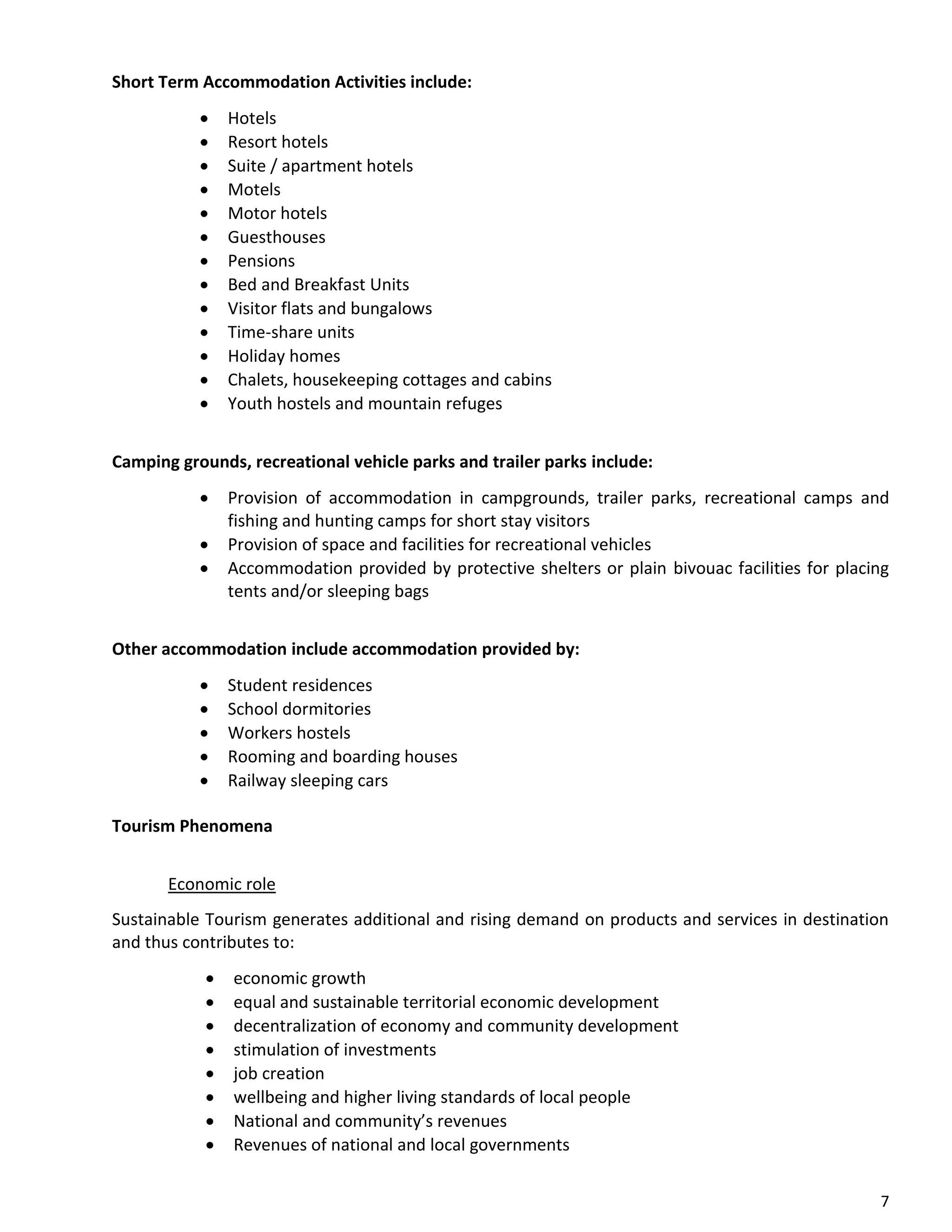 7
Short Term Accommodation Activities include:
• Hotels
• Resort hotels
• Suite / apartment hotels
• Motels
• Motor hotels
• Guesthouses
• Pensions
• Bed and Breakfast Units
• Visitor flats and bungalows
• Time-share units
• Holiday homes
• Chalets, housekeeping cottages and cabins
• Youth hostels and mountain refuges
Camping grounds, recreational vehicle parks and trailer parks include:
• Provision of accommodation in campgrounds, trailer parks, recreational camps and
fishing and hunting camps for short stay visitors
• Provision of space and facilities for recreational vehicles
• Accommodation provided by protective shelters or plain bivouac facilities for placing
tents and/or sleeping bags
Other accommodation include accommodation provided by:
• Student residences
• School dormitories
• Workers hostels
• Rooming and boarding houses
• Railway sleeping cars
Tourism Phenomena
Economic role
Sustainable Tourism generates additional and rising demand on products and services in destination
and thus contributes to:
• economic growth
• equal and sustainable territorial economic development
• decentralization of economy and community development
• stimulation of investments
• job creation
• wellbeing and higher living standards of local people
• National and community’s revenues
• Revenues of national and local governments
 