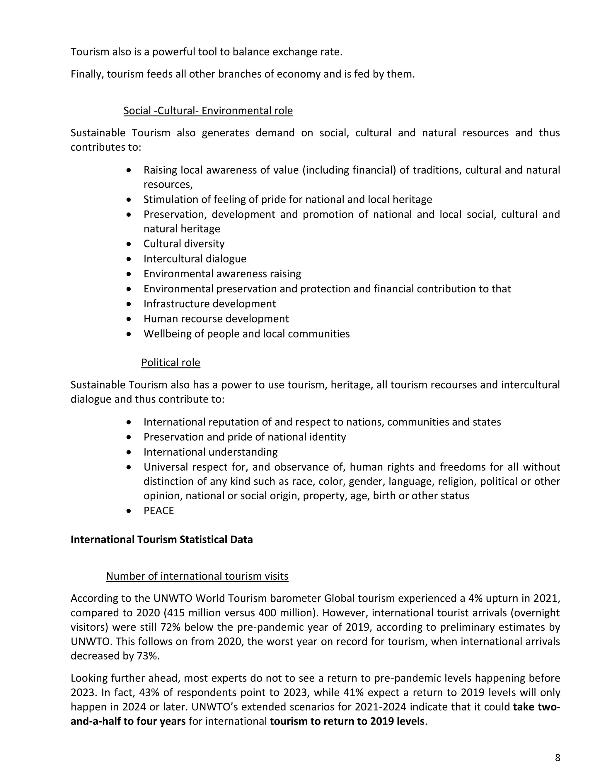 8
Tourism also is a powerful tool to balance exchange rate.
Finally, tourism feeds all other branches of economy and is fed by them.
Social -Cultural- Environmental role
Sustainable Tourism also generates demand on social, cultural and natural resources and thus
contributes to:
• Raising local awareness of value (including financial) of traditions, cultural and natural
resources,
• Stimulation of feeling of pride for national and local heritage
• Preservation, development and promotion of national and local social, cultural and
natural heritage
• Cultural diversity
• Intercultural dialogue
• Environmental awareness raising
• Environmental preservation and protection and financial contribution to that
• Infrastructure development
• Human recourse development
• Wellbeing of people and local communities
Political role
Sustainable Tourism also has a power to use tourism, heritage, all tourism recourses and intercultural
dialogue and thus contribute to:
• International reputation of and respect to nations, communities and states
• Preservation and pride of national identity
• International understanding
• Universal respect for, and observance of, human rights and freedoms for all without
distinction of any kind such as race, color, gender, language, religion, political or other
opinion, national or social origin, property, age, birth or other status
• PEACE
International Tourism Statistical Data
Number of international tourism visits
According to the UNWTO World Tourism barometer Global tourism experienced a 4% upturn in 2021,
compared to 2020 (415 million versus 400 million). However, international tourist arrivals (overnight
visitors) were still 72% below the pre-pandemic year of 2019, according to preliminary estimates by
UNWTO. This follows on from 2020, the worst year on record for tourism, when international arrivals
decreased by 73%.
Looking further ahead, most experts do not to see a return to pre-pandemic levels happening before
2023. In fact, 43% of respondents point to 2023, while 41% expect a return to 2019 levels will only
happen in 2024 or later. UNWTO’s extended scenarios for 2021-2024 indicate that it could take two-
and-a-half to four years for international tourism to return to 2019 levels.
 