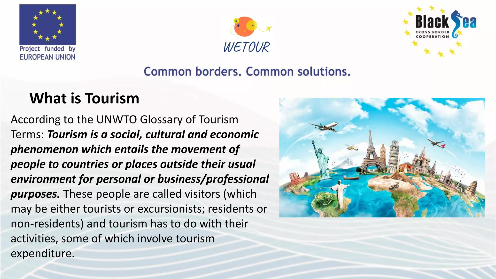 According to the UNWTO Glossary of Tourism
Terms: Tourism is a social, cultural and economic
phenomenon which entails the movement of
people to countries or places outside their usual
environment for personal or business/professional
purposes. These people are called visitors (which
may be either tourists or excursionists; residents or
non-residents) and tourism has to do with their
activities, some of which involve tourism
expenditure.
What is Tourism
 