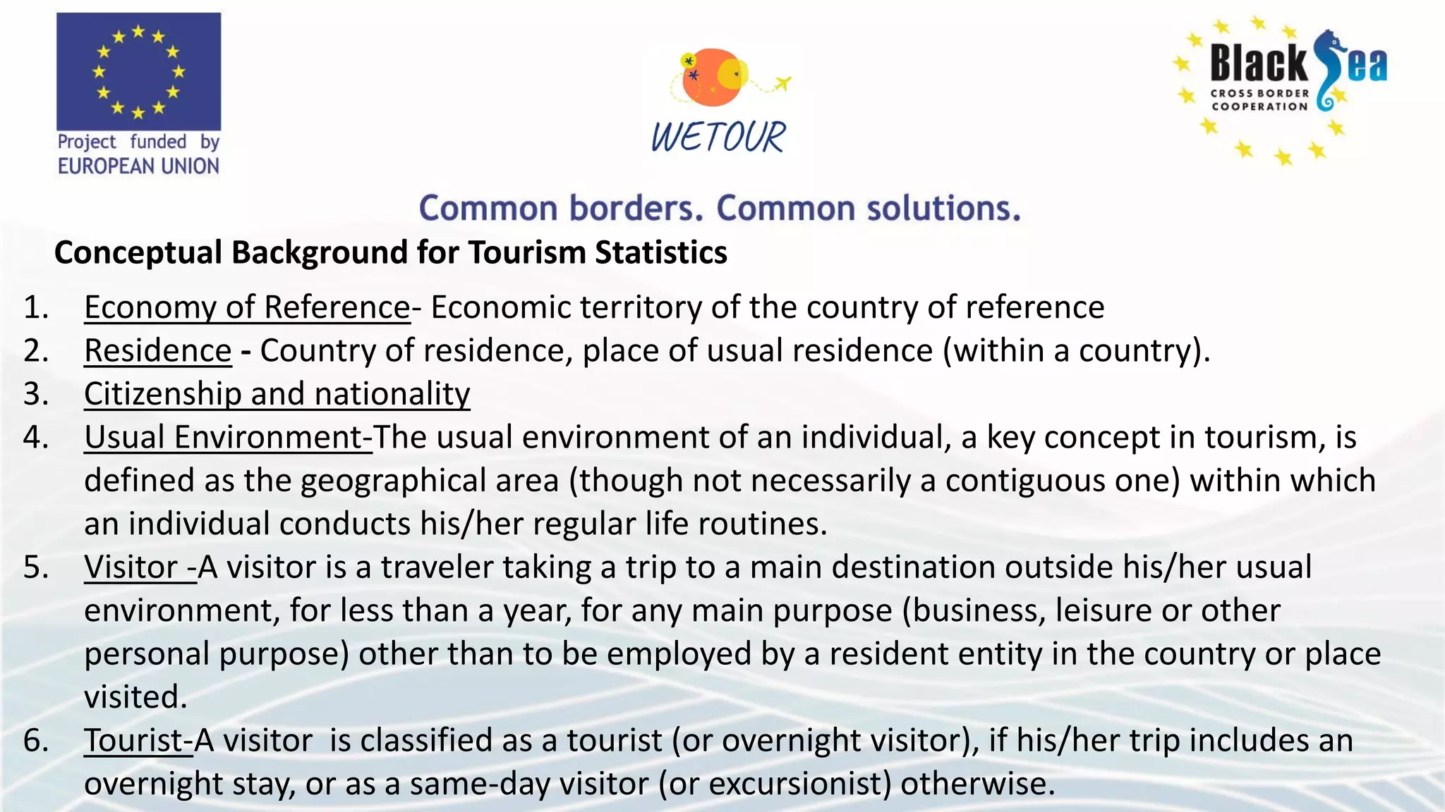 Conceptual Background for Tourism Statistics
1. Economy of Reference- Economic territory of the country of reference
2. Residence - Country of residence, place of usual residence (within a country).
3. Citizenship and nationality
4. Usual Environment-The usual environment of an individual, a key concept in tourism, is
defined as the geographical area (though not necessarily a contiguous one) within which
an individual conducts his/her regular life routines.
5. Visitor -A visitor is a traveler taking a trip to a main destination outside his/her usual
environment, for less than a year, for any main purpose (business, leisure or other
personal purpose) other than to be employed by a resident entity in the country or place
visited.
6. Tourist-A visitor is classified as a tourist (or overnight visitor), if his/her trip includes an
overnight stay, or as a same-day visitor (or excursionist) otherwise.
 