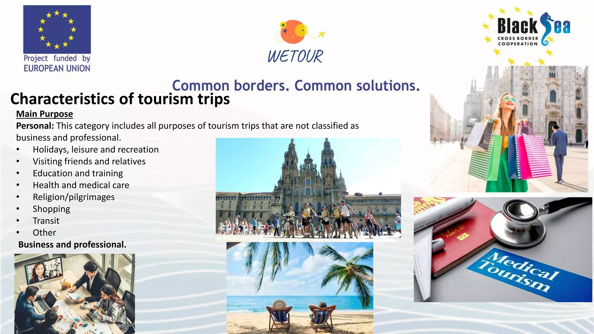 Characteristics of tourism trips
Main Purpose
Personal: This category includes all purposes of tourism trips that are not classified as
business and professional.
• Holidays, leisure and recreation
• Visiting friends and relatives
• Education and training
• Health and medical care
• Religion/pilgrimages
• Shopping
• Transit
• Other
Business and professional.
 