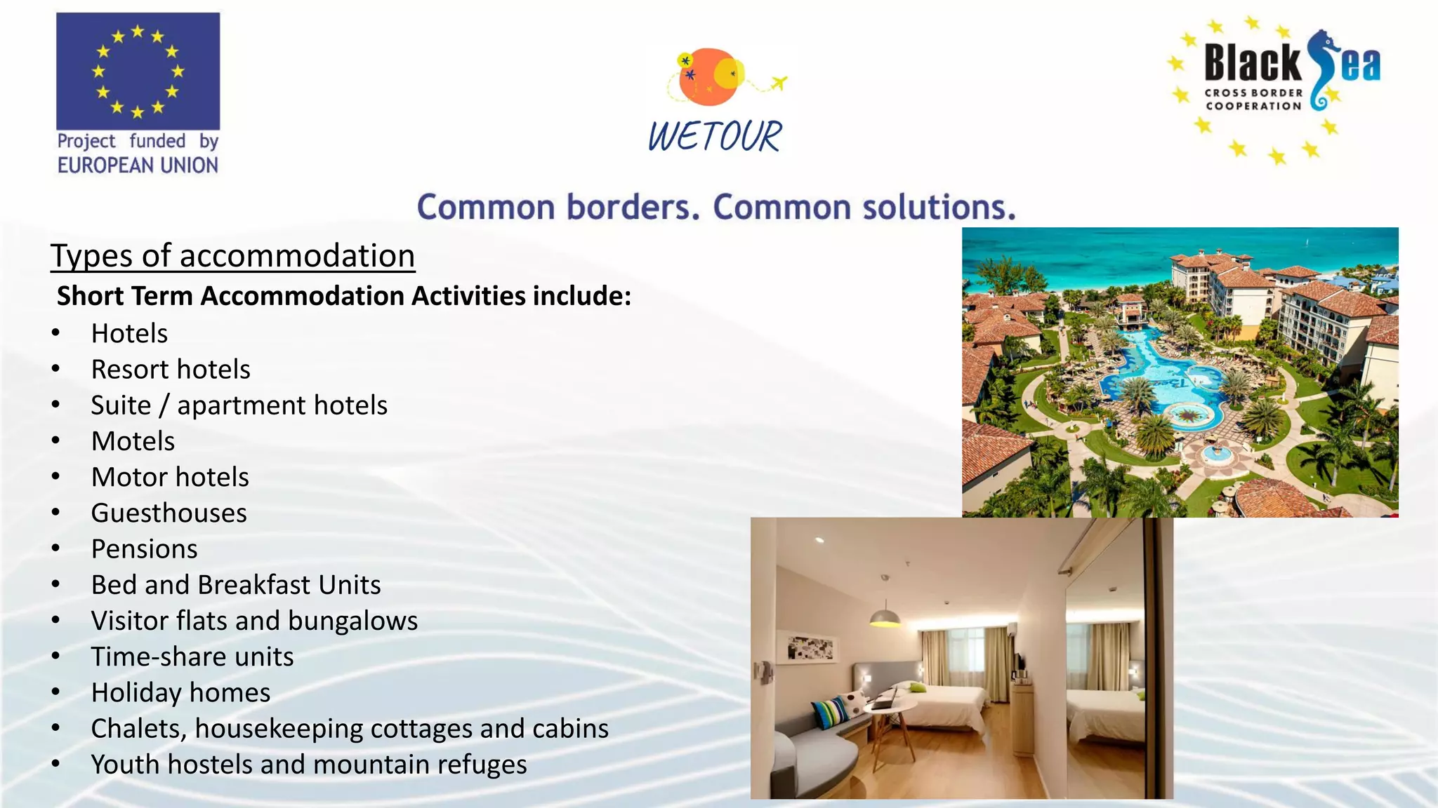 Types of accommodation
Short Term Accommodation Activities include:
• Hotels
• Resort hotels
• Suite / apartment hotels
• Motels
• Motor hotels
• Guesthouses
• Pensions
• Bed and Breakfast Units
• Visitor flats and bungalows
• Time-share units
• Holiday homes
• Chalets, housekeeping cottages and cabins
• Youth hostels and mountain refuges
 