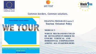 MODULE 3
WHICH MECHANISMS COULD
BE DEVELOPED IN ORDER TO
ENSURE VERTICAL AND
HORIZONTAL COOPERATION
AMONG ALL STAKEHOLDERS
TRAINING PROGRAM Course 2
Tourism Oriented Policy
 