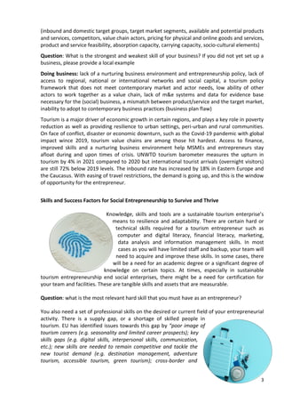 3
(inbound and domestic target groups, target market segments, available and potential products
and services, competitors, value chain actors, pricing for physical and online goods and services,
product and service feasibility, absorption capacity, carrying capacity, socio-cultural elements)
Question: What is the strongest and weakest skill of your business? If you did not yet set up a
business, please provide a local example
Doing business: lack of a nurturing business environment and entrepreneurship policy, lack of
access to regional, national or international networks and social capital, a tourism policy
framework that does not meet contemporary market and actor needs, low ability of other
actors to work together as a value chain, lack of m&e systems and data for evidence base
necessary for the (social) business, a mismatch between product/service and the target market,
inability to adopt to contemporary business practices (business plan flaw)
Tourism is a major driver of economic growth in certain regions, and plays a key role in poverty
reduction as well as providing resilience to urban settings, peri-urban and rural communities.
On face of conflict, disaster or economic downturn, such as the Covid-19 pandemic with global
impact wince 2019, tourism value chains are among those hit hardest. Access to finance,
improved skills and a nurturing business environment help MSMEs and entrepreneurs stay
afloat during and upon times of crisis. UNWTO tourism barometer measures the upturn in
tourism by 4% in 2021 compared to 2020 but international tourist arrivals (overnight visitors)
are still 72% below 2019 levels. The inbound rate has increased by 18% in Eastern Europe and
the Caucasus. With easing of travel restrictions, the demand is going up, and this is the window
of opportunity for the entrepreneur.
Skills and Success Factors for Social Entrepreneurship to Survive and Thrive
Knowledge, skills and tools are a sustainable tourism enterprise’s
means to resilience and adaptability. There are certain hard or
technical skills required for a tourism entrepreneur such as
computer and digital literacy, financial literacy, marketing,
data analysis and information management skills. In most
cases as you will have limited staff and backup, your team will
need to acquire and improve these skills. In some cases, there
will be a need for an academic degree or a significant degree of
knowledge on certain topics. At times, especially in sustainable
tourism entrepreneurship end social enterprises, there might be a need for certification for
your team and facilities. These are tangible skills and assets that are measurable.
Question: what is the most relevant hard skill that you must have as an entrepreneur?
You also need a set of professional skills on the desired or current field of your entrepreneurial
activity. There is a supply gap, or a shortage of skilled people in
tourism. EU has identified issues towards this gap by “poor image of
tourism careers (e.g. seasonality and limited career prospects); key
skills gaps (e.g. digital skills, interpersonal skills, communication,
etc.); new skills are needed to remain competitive and tackle the
new tourist demand (e.g. destination management, adventure
tourism, accessible tourism, green tourism); cross-border and
 
