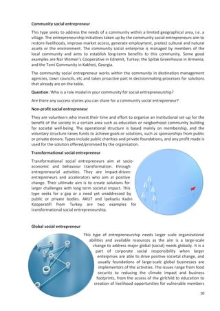 10
Community social entrepreneur
This type seeks to address the needs of a community within a limited geographical area, i.e. a
village. The entrepreneurship initiatives taken up by the community social entrepreneurs aim to
restore livelihoods, improve market access, generate employment, protect cultural and natural
assets or the environment. The community social enterprise is managed by members of the
local community and aims to establish long-term benefits to this community. Some good
examples are Nar Women’s Cooperative in Edremit, Turkey; the Spitak Greenhouse in Armenia;
and the Temi Community in Kakheti, Georgia.
The community social entrepreneur works within the community in destination management
agencies, town councils, etc and takes proactive part in decisionmaking processes for solutions
that already are on the table.
Question: Who is a role model in your community for social entrepreneurship?
Are there any success stories you can share for a community social entrepreneur?
Non-profit social entrepreneur
They are volunteers who invest their time and effort to organize an institutional set-up for the
benefit of the society in a certain area such as education or neigborhood community building
for societal well-being. The operational structure is based mainly on membership, and the
voluntary structure raises funds to achieve goals or solutions, such as sponsorships from public
or private donors. Types include public charities and private foundations, and any profit made is
used for the solution offered/promised by the organisation.
Transformational social entrepreneur
Transformational social entrepreneurs aim at socio-
economic and behaviour transformation. through
entrepreneurial activities. They are impact-driven
entrepreneurs and accelerators who aim at positive
change. Their ultimate aim is to create solutions for
larger challenges with long term societal impact. This
type seeks for a gap or a need yet unaddressed by
public or private bodies. AKUT and İpekyolu Kadın
Kooperatifi from Turkey are two examples for
transformational social entrepreneurship.
Global social entrepreneur
This type of entrepreneurship needs larger scale organizational
abilities and available resources as the aim is a large-scale
change to address major global (social) needs globally. It is a
part of corporate social responsibility when larger
enterprises are able to drive positive societal change, and
usually foundations of large-scale global businesses are
implementors of the activities. The issues range from food
security to reducing the climate impact and business
footprints, from the access of the girlchild to education to
creation of livelihood opportunities for vulnerable members
 
