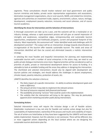 14
segments. These consultations should involve national and local government and public
tourism ministries and bodies, private sector representative organisations and associations,
destination management organisations, city or rural councils, NGOS, and related line ministries,
agencies and authorities on investment trade, exports, environment, culture, nature, heritage,
development, employment poverty reduction, inclusivity and social cohesion, and of course
tourism academics.
Identifying the Areas for Intervention and the Selection of Interventions
A thorough assessment can take up to a year, and the outcome will be a masterplan or an
industry strategy, whereas a rapid assessment process will still give an overall impression of
strengths and weaknesses, competitive edges, entrepreneurship and sustainable tourism
opportunities, employment and livelihoods prospects, current and projected footprint of the
industry. Most importantly, the assessment will “relate identified needs and challenges with EU
development priorities”. The output will be an intervention strategy towards diversification or
re-organisation of the tourism offer towards sustainable tourism. The needs and areas of
intervention identified will then be scored and eliminated towards a realistic intervention
strategy.
In selecting the most feasible and impactful interventions for planning and implementing
sustainable tourism with a number of social enterprises in the actors map, we need to use
public-private dialogue mechanisms once more. Regional priorities will be considered as well as
priorities of public, private or international development donors for access to funding. It is
advisable to look at available funding and the areas they address in designing the intervention.
The shortlisted and selected interventions should also be aligned with development and
tourism policies and strategies, and should address the challenges in decent employment,
climate impact, poverty reduction, protection of assets, etc.
UNWTO identifies the selection criteria as:
• The likely impact of a specific intervention - its ability to achieve development goals and
make a difference.
• The amount of time it may take to implement the relevant actions
• The level of resources required, both financial and human
• The availability of existing “services” that could be used in the implementation
• The visibility that the intervention will bring to the agency. This may be particularly
apparent from marketing and other public facing interventions.
Formulating Actions
Selected intervention areas will require the inclusive design a set of feasible actions.
Stakeholder involvement is key not only for feasible and realistic action design but also for
sustainability of implementation, ownership of the process and results and scalability of impact.
The set of actions are listed below as they have been suggested by the UNWTO and have been
widely implemented. However, but this selection is not conclusive. There will be different, less
or more suggested actions depending on the local context where we are designing this
sustainable tourism destination plan for.
 