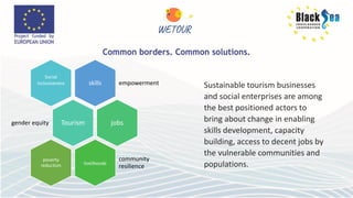 skills empowerment
Social
inclusiveness
Tourism
gender equity jobs
livelihoods
community
resilience
poverty
reduction
Sustainable tourism businesses
and social enterprises are among
the best positioned actors to
bring about change in enabling
skills development, capacity
building, access to decent jobs by
the vulnerable communities and
populations.
 