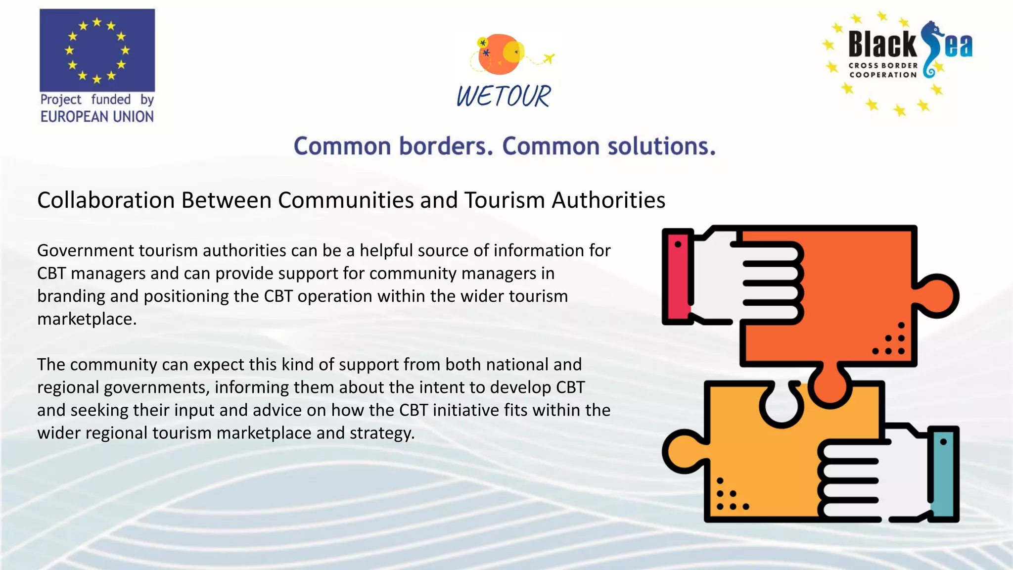 Collaboration Between Communities and Tourism Authorities
Government tourism authorities can be a helpful source of information for
CBT managers and can provide support for community managers in
branding and positioning the CBT operation within the wider tourism
marketplace.
The community can expect this kind of support from both national and
regional governments, informing them about the intent to develop CBT
and seeking their input and advice on how the CBT initiative fits within the
wider regional tourism marketplace and strategy.
 
