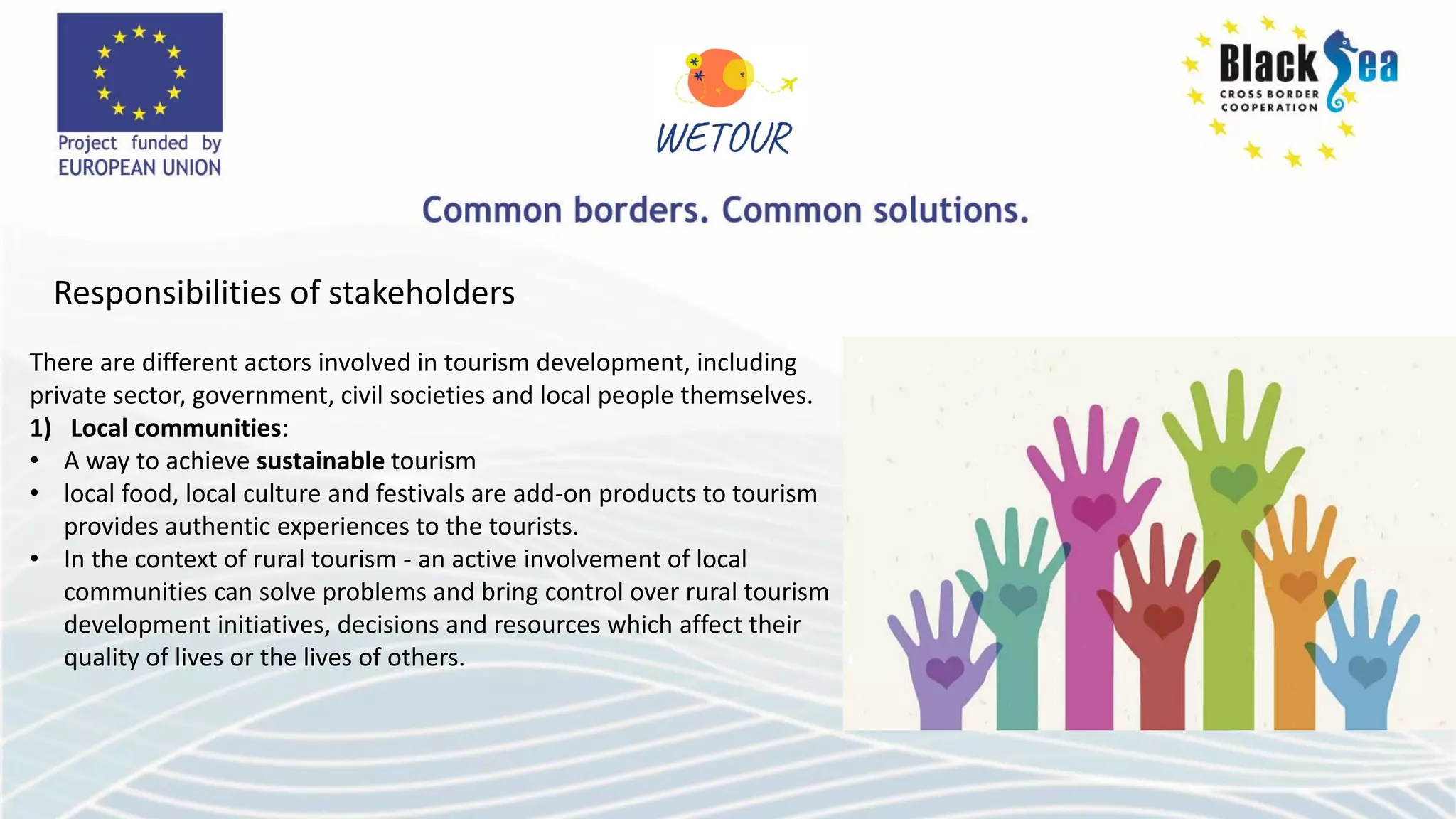 Responsibilities of stakeholders
There are different actors involved in tourism development, including
private sector, government, civil societies and local people themselves.
1) Local communities:
• A way to achieve sustainable tourism
• local food, local culture and festivals are add-on products to tourism
provides authentic experiences to the tourists.
• In the context of rural tourism - an active involvement of local
communities can solve problems and bring control over rural tourism
development initiatives, decisions and resources which affect their
quality of lives or the lives of others.
 