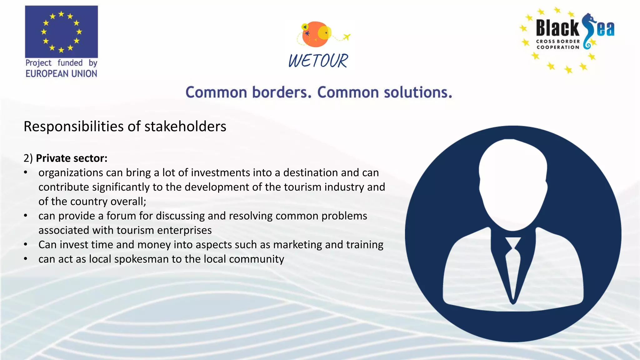 Responsibilities of stakeholders
2) Private sector:
• organizations can bring a lot of investments into a destination and can
contribute significantly to the development of the tourism industry and
of the country overall;
• can provide a forum for discussing and resolving common problems
associated with tourism enterprises
• Can invest time and money into aspects such as marketing and training
• can act as local spokesman to the local community
 