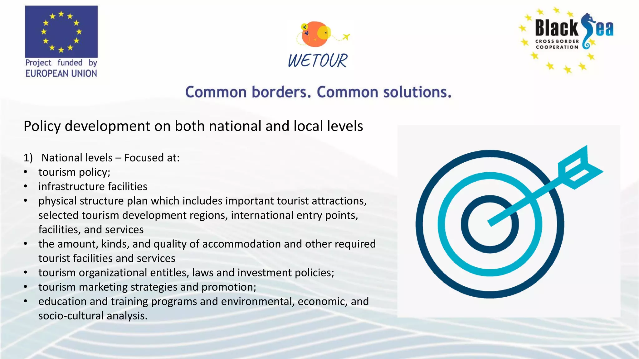 Policy development on both national and local levels
1) National levels – Focused at:
• tourism policy;
• infrastructure facilities
• physical structure plan which includes important tourist attractions,
selected tourism development regions, international entry points,
facilities, and services
• the amount, kinds, and quality of accommodation and other required
tourist facilities and services
• tourism organizational entitles, laws and investment policies;
• tourism marketing strategies and promotion;
• education and training programs and environmental, economic, and
socio-cultural analysis.
 