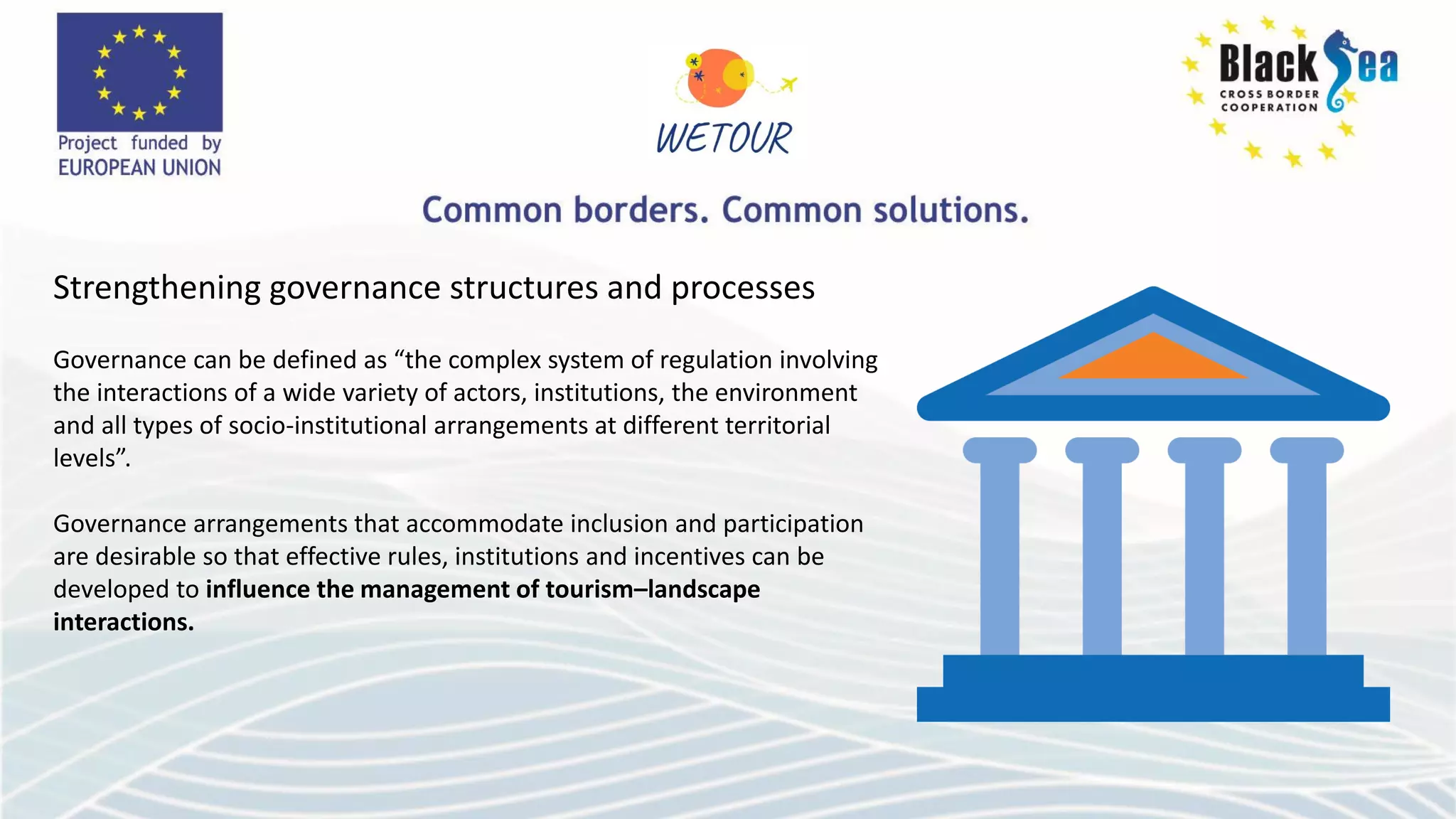 Strengthening governance structures and processes
Governance can be defined as “the complex system of regulation involving
the interactions of a wide variety of actors, institutions, the environment
and all types of socio-institutional arrangements at different territorial
levels”.
Governance arrangements that accommodate inclusion and participation
are desirable so that effective rules, institutions and incentives can be
developed to influence the management of tourism–landscape
interactions.
 