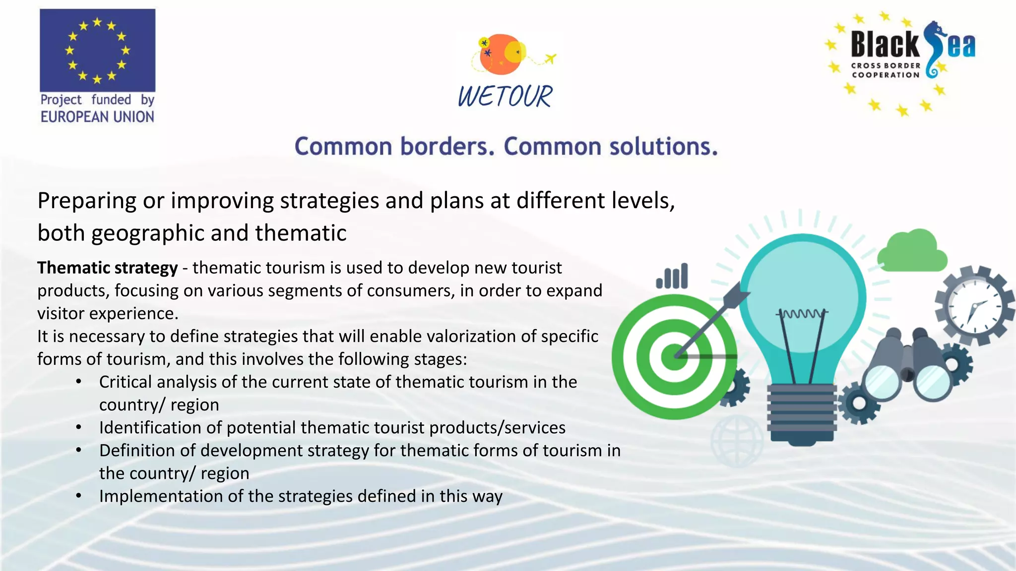 Preparing or improving strategies and plans at different levels,
both geographic and thematic
Thematic strategy - thematic tourism is used to develop new tourist
products, focusing on various segments of consumers, in order to expand
visitor experience.
It is necessary to define strategies that will enable valorization of specific
forms of tourism, and this involves the following stages:
• Critical analysis of the current state of thematic tourism in the
country/ region
• Identification of potential thematic tourist products/services
• Definition of development strategy for thematic forms of tourism in
the country/ region
• Implementation of the strategies defined in this way
 