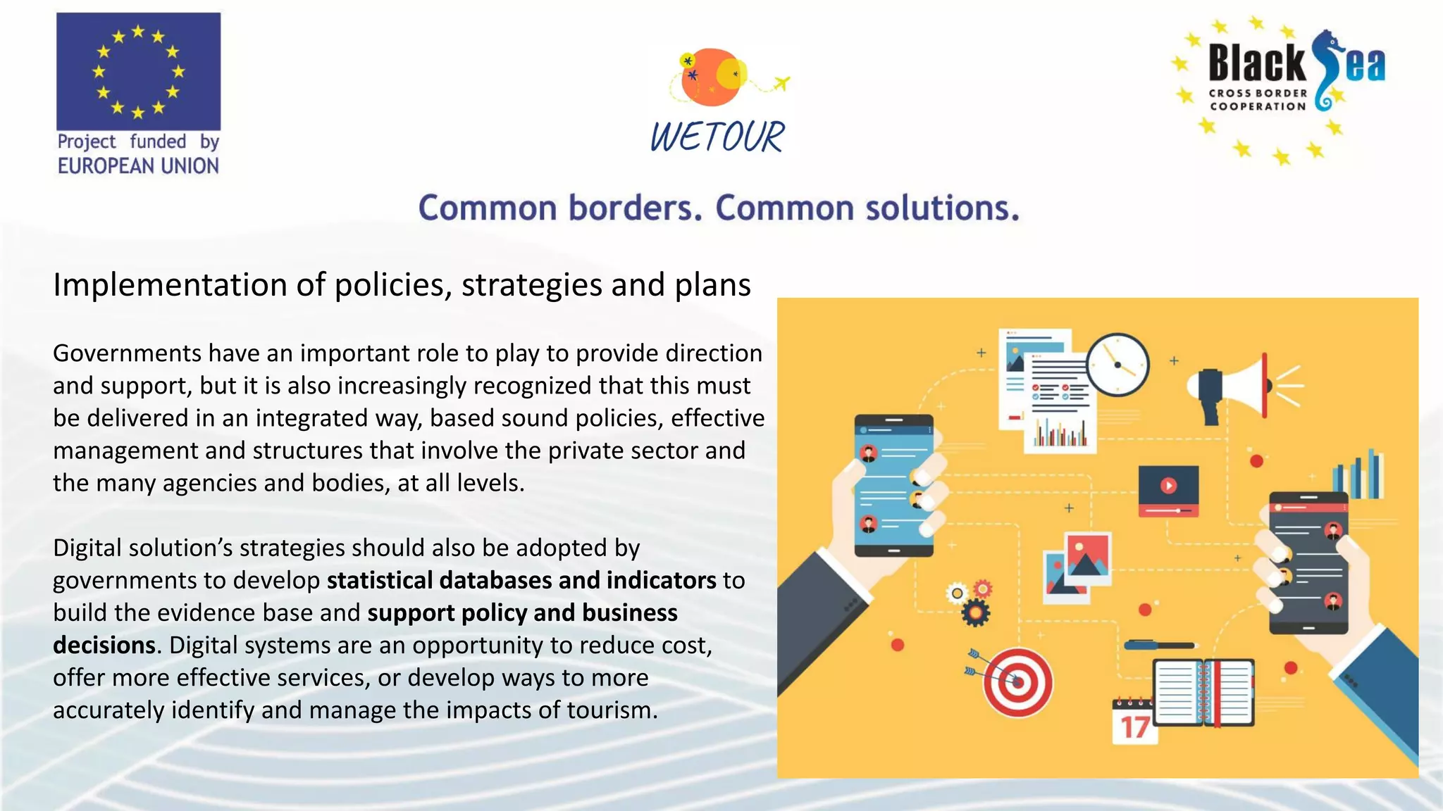 Implementation of policies, strategies and plans
Governments have an important role to play to provide direction
and support, but it is also increasingly recognized that this must
be delivered in an integrated way, based sound policies, effective
management and structures that involve the private sector and
the many agencies and bodies, at all levels.
Digital solution’s strategies should also be adopted by
governments to develop statistical databases and indicators to
build the evidence base and support policy and business
decisions. Digital systems are an opportunity to reduce cost,
offer more effective services, or develop ways to more
accurately identify and manage the impacts of tourism.
 