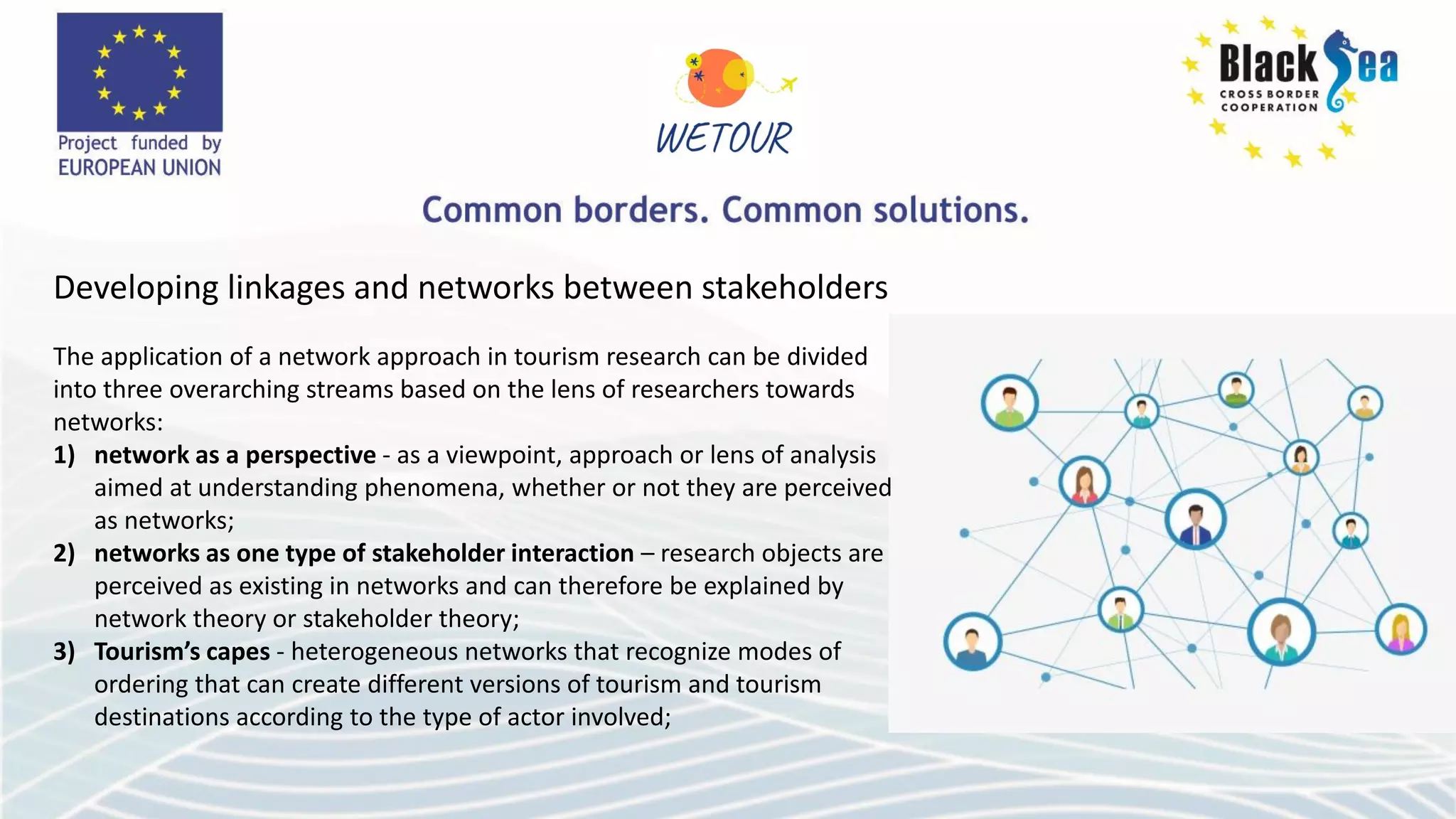 Developing linkages and networks between stakeholders
The application of a network approach in tourism research can be divided
into three overarching streams based on the lens of researchers towards
networks:
1) network as a perspective - as a viewpoint, approach or lens of analysis
aimed at understanding phenomena, whether or not they are perceived
as networks;
2) networks as one type of stakeholder interaction – research objects are
perceived as existing in networks and can therefore be explained by
network theory or stakeholder theory;
3) Tourism’s capes - heterogeneous networks that recognize modes of
ordering that can create different versions of tourism and tourism
destinations according to the type of actor involved;
 