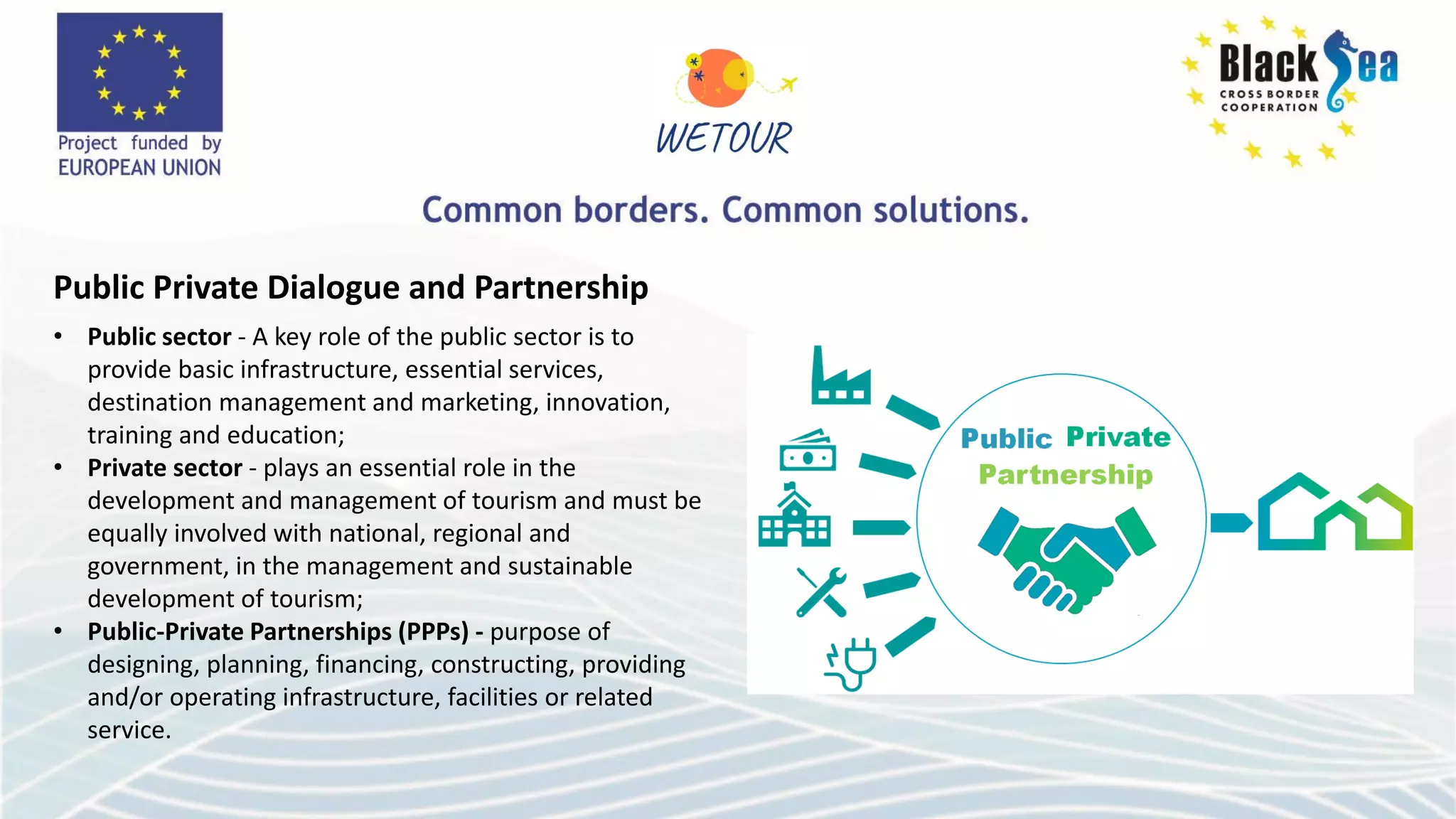 Public Private Dialogue and Partnership
• Public sector - A key role of the public sector is to
provide basic infrastructure, essential services,
destination management and marketing, innovation,
training and education;
• Private sector - plays an essential role in the
development and management of tourism and must be
equally involved with national, regional and
government, in the management and sustainable
development of tourism;
• Public-Private Partnerships (PPPs) - purpose of
designing, planning, financing, constructing, providing
and/or operating infrastructure, facilities or related
service.
 