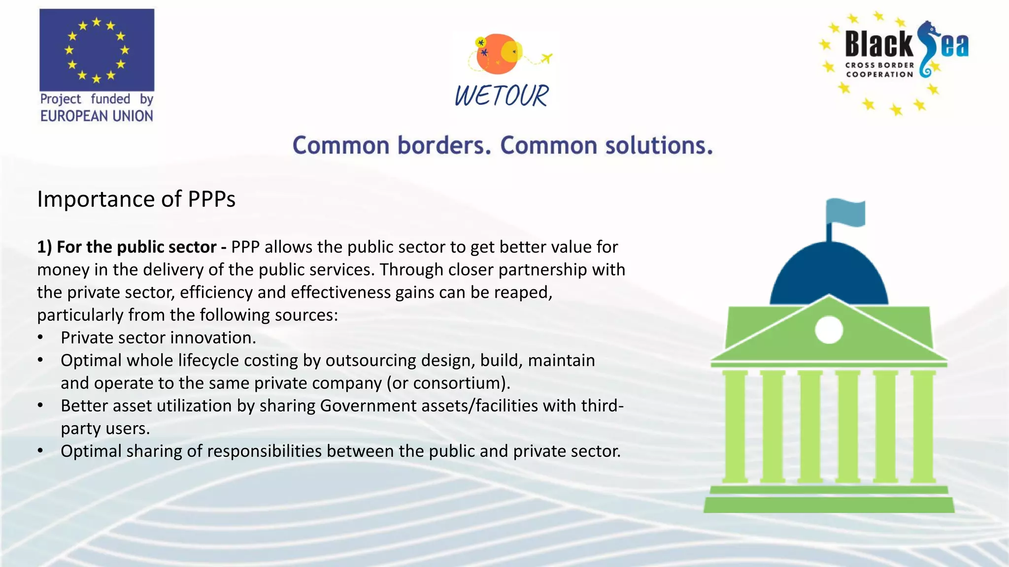Importance of PPPs
1) For the public sector - PPP allows the public sector to get better value for
money in the delivery of the public services. Through closer partnership with
the private sector, efficiency and effectiveness gains can be reaped,
particularly from the following sources:
• Private sector innovation.
• Optimal whole lifecycle costing by outsourcing design, build, maintain
and operate to the same private company (or consortium).
• Better asset utilization by sharing Government assets/facilities with third-
party users.
• Optimal sharing of responsibilities between the public and private sector.
 