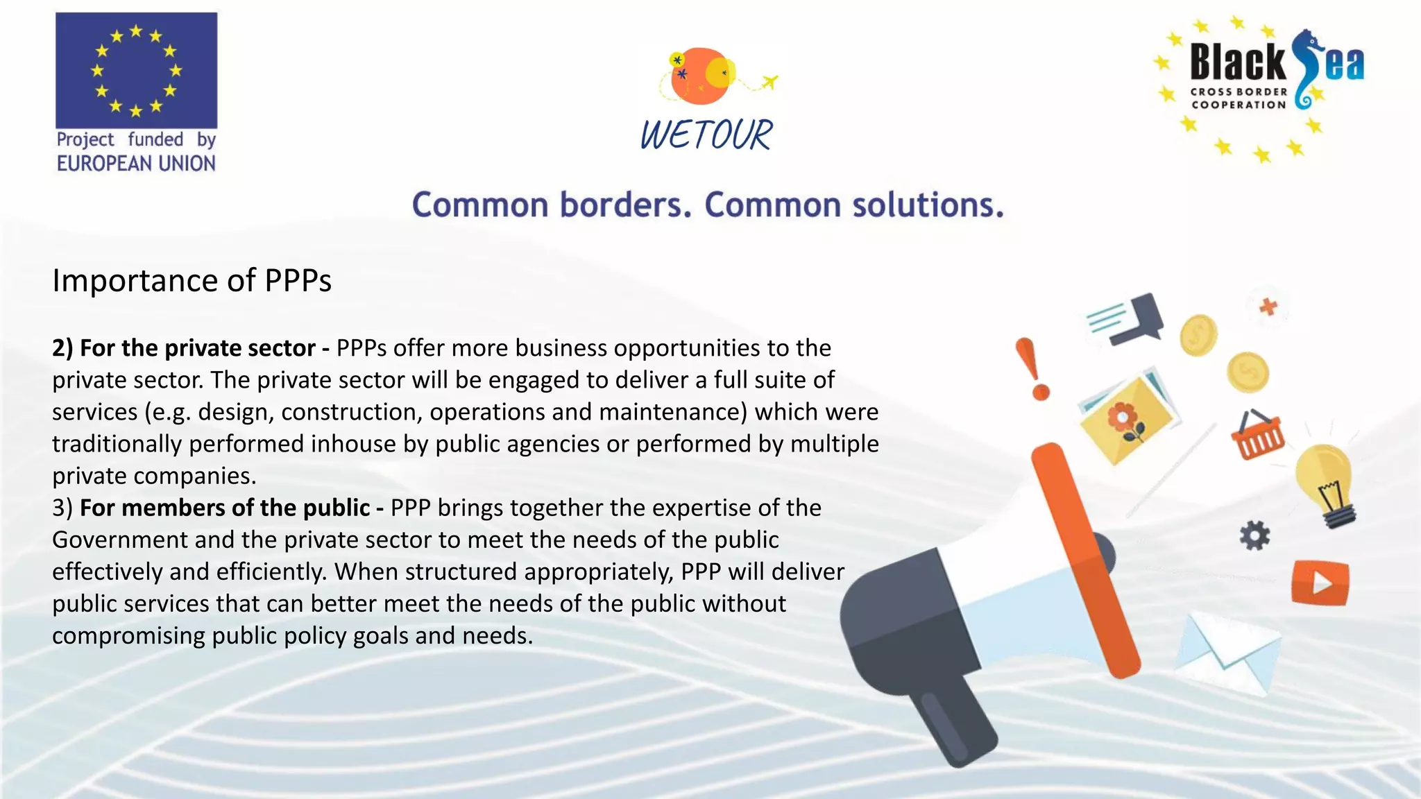 Importance of PPPs
2) For the private sector - PPPs offer more business opportunities to the
private sector. The private sector will be engaged to deliver a full suite of
services (e.g. design, construction, operations and maintenance) which were
traditionally performed inhouse by public agencies or performed by multiple
private companies.
3) For members of the public - PPP brings together the expertise of the
Government and the private sector to meet the needs of the public
effectively and efficiently. When structured appropriately, PPP will deliver
public services that can better meet the needs of the public without
compromising public policy goals and needs.
 