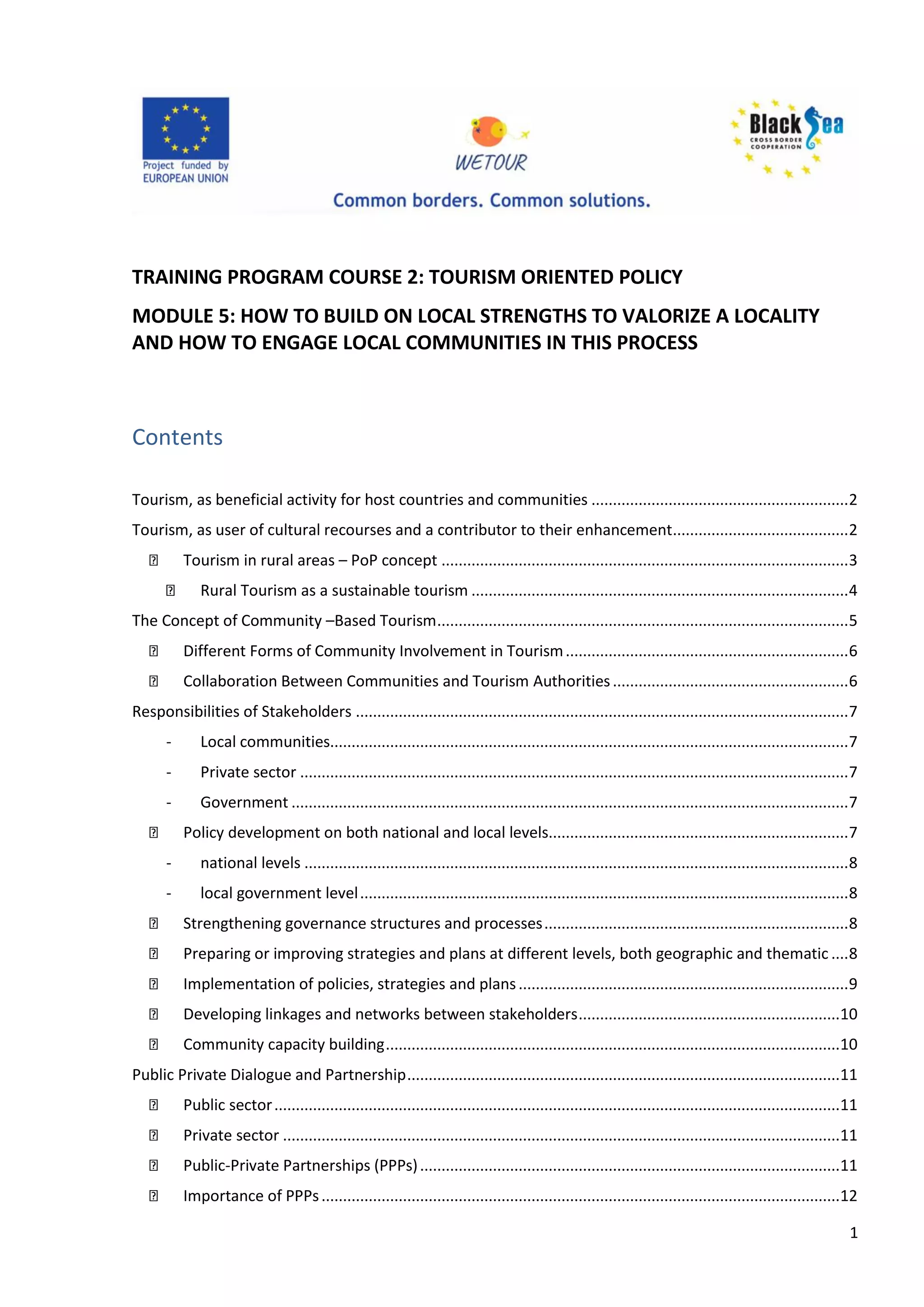 1
TRAINING PROGRAM COURSE 2: TOURISM ORIENTED POLICY
MODULE 5: HOW TO BUILD ON LOCAL STRENGTHS TO VALORIZE A LOCALITY
AND HOW TO ENGAGE LOCAL COMMUNITIES IN THIS PROCESS
Contents
Tourism, as beneficial activity for host countries and communities ............................................................2
Tourism, as user of cultural recourses and a contributor to their enhancement.........................................2
Tourism in rural areas – PoP concept ...............................................................................................3
Rural Tourism as a sustainable tourism ........................................................................................4
The Concept of Community –Based Tourism................................................................................................5
Different Forms of Community Involvement in Tourism..................................................................6
Collaboration Between Communities and Tourism Authorities.......................................................6
Responsibilities of Stakeholders ...................................................................................................................7
- Local communities.........................................................................................................................7
- Private sector ................................................................................................................................7
- Government ..................................................................................................................................7
Policy development on both national and local levels......................................................................7
- national levels ...............................................................................................................................8
- local government level..................................................................................................................8
Strengthening governance structures and processes.......................................................................8
Preparing or improving strategies and plans at different levels, both geographic and thematic ....8
Implementation of policies, strategies and plans.............................................................................9
Developing linkages and networks between stakeholders.............................................................10
Community capacity building..........................................................................................................10
Public Private Dialogue and Partnership.....................................................................................................11
Public sector....................................................................................................................................11
Private sector ..................................................................................................................................11
Public-Private Partnerships (PPPs)..................................................................................................11
Importance of PPPs.........................................................................................................................12
 