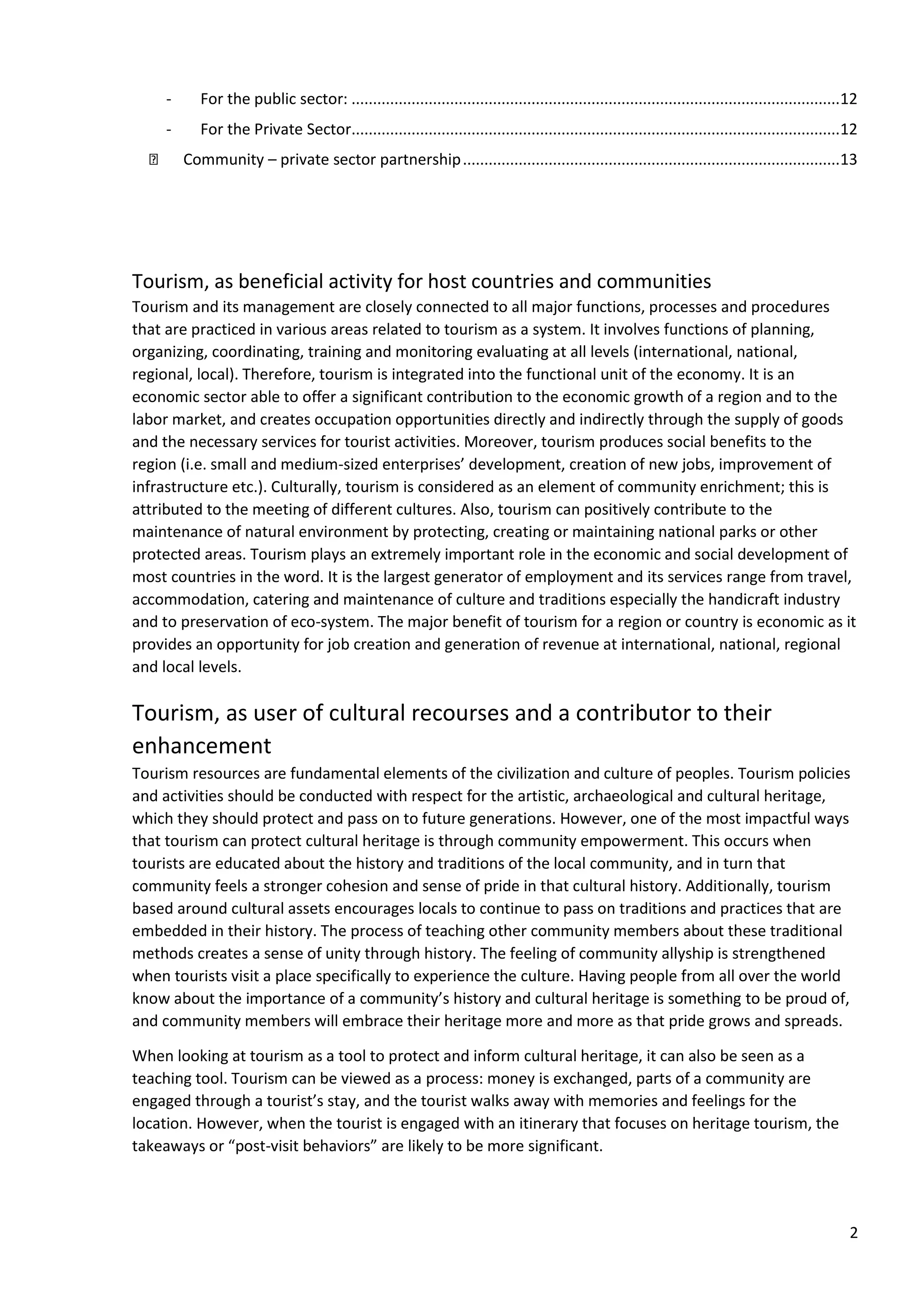 2
- For the public sector: ..................................................................................................................12
- For the Private Sector..................................................................................................................12
Community – private sector partnership........................................................................................13
Tourism, as beneficial activity for host countries and communities
Tourism and its management are closely connected to all major functions, processes and procedures
that are practiced in various areas related to tourism as a system. It involves functions of planning,
organizing, coordinating, training and monitoring evaluating at all levels (international, national,
regional, local). Therefore, tourism is integrated into the functional unit of the economy. It is an
economic sector able to offer a significant contribution to the economic growth of a region and to the
labor market, and creates occupation opportunities directly and indirectly through the supply of goods
and the necessary services for tourist activities. Moreover, tourism produces social benefits to the
region (i.e. small and medium-sized enterprises’ development, creation of new jobs, improvement of
infrastructure etc.). Culturally, tourism is considered as an element of community enrichment; this is
attributed to the meeting of different cultures. Also, tourism can positively contribute to the
maintenance of natural environment by protecting, creating or maintaining national parks or other
protected areas. Tourism plays an extremely important role in the economic and social development of
most countries in the word. It is the largest generator of employment and its services range from travel,
accommodation, catering and maintenance of culture and traditions especially the handicraft industry
and to preservation of eco-system. The major benefit of tourism for a region or country is economic as it
provides an opportunity for job creation and generation of revenue at international, national, regional
and local levels.
Tourism, as user of cultural recourses and a contributor to their
enhancement
Tourism resources are fundamental elements of the civilization and culture of peoples. Tourism policies
and activities should be conducted with respect for the artistic, archaeological and cultural heritage,
which they should protect and pass on to future generations. However, one of the most impactful ways
that tourism can protect cultural heritage is through community empowerment. This occurs when
tourists are educated about the history and traditions of the local community, and in turn that
community feels a stronger cohesion and sense of pride in that cultural history. Additionally, tourism
based around cultural assets encourages locals to continue to pass on traditions and practices that are
embedded in their history. The process of teaching other community members about these traditional
methods creates a sense of unity through history. The feeling of community allyship is strengthened
when tourists visit a place specifically to experience the culture. Having people from all over the world
know about the importance of a community’s history and cultural heritage is something to be proud of,
and community members will embrace their heritage more and more as that pride grows and spreads.
When looking at tourism as a tool to protect and inform cultural heritage, it can also be seen as a
teaching tool. Tourism can be viewed as a process: money is exchanged, parts of a community are
engaged through a tourist’s stay, and the tourist walks away with memories and feelings for the
location. However, when the tourist is engaged with an itinerary that focuses on heritage tourism, the
takeaways or “post-visit behaviors” are likely to be more significant.
 