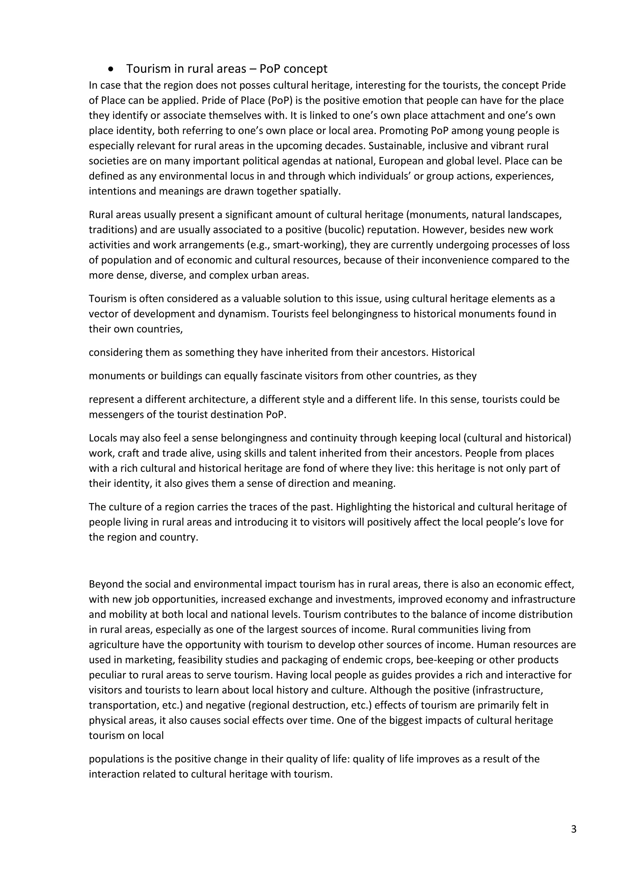 3
• Tourism in rural areas – PoP concept
In case that the region does not posses cultural heritage, interesting for the tourists, the concept Pride
of Place can be applied. Pride of Place (PoP) is the positive emotion that people can have for the place
they identify or associate themselves with. It is linked to one’s own place attachment and one’s own
place identity, both referring to one’s own place or local area. Promoting PoP among young people is
especially relevant for rural areas in the upcoming decades. Sustainable, inclusive and vibrant rural
societies are on many important political agendas at national, European and global level. Place can be
defined as any environmental locus in and through which individuals’ or group actions, experiences,
intentions and meanings are drawn together spatially.
Rural areas usually present a significant amount of cultural heritage (monuments, natural landscapes,
traditions) and are usually associated to a positive (bucolic) reputation. However, besides new work
activities and work arrangements (e.g., smart-working), they are currently undergoing processes of loss
of population and of economic and cultural resources, because of their inconvenience compared to the
more dense, diverse, and complex urban areas.
Tourism is often considered as a valuable solution to this issue, using cultural heritage elements as a
vector of development and dynamism. Tourists feel belongingness to historical monuments found in
their own countries,
considering them as something they have inherited from their ancestors. Historical
monuments or buildings can equally fascinate visitors from other countries, as they
represent a different architecture, a different style and a different life. In this sense, tourists could be
messengers of the tourist destination PoP.
Locals may also feel a sense belongingness and continuity through keeping local (cultural and historical)
work, craft and trade alive, using skills and talent inherited from their ancestors. People from places
with a rich cultural and historical heritage are fond of where they live: this heritage is not only part of
their identity, it also gives them a sense of direction and meaning.
The culture of a region carries the traces of the past. Highlighting the historical and cultural heritage of
people living in rural areas and introducing it to visitors will positively affect the local people’s love for
the region and country.
Beyond the social and environmental impact tourism has in rural areas, there is also an economic effect,
with new job opportunities, increased exchange and investments, improved economy and infrastructure
and mobility at both local and national levels. Tourism contributes to the balance of income distribution
in rural areas, especially as one of the largest sources of income. Rural communities living from
agriculture have the opportunity with tourism to develop other sources of income. Human resources are
used in marketing, feasibility studies and packaging of endemic crops, bee-keeping or other products
peculiar to rural areas to serve tourism. Having local people as guides provides a rich and interactive for
visitors and tourists to learn about local history and culture. Although the positive (infrastructure,
transportation, etc.) and negative (regional destruction, etc.) effects of tourism are primarily felt in
physical areas, it also causes social effects over time. One of the biggest impacts of cultural heritage
tourism on local
populations is the positive change in their quality of life: quality of life improves as a result of the
interaction related to cultural heritage with tourism.
 